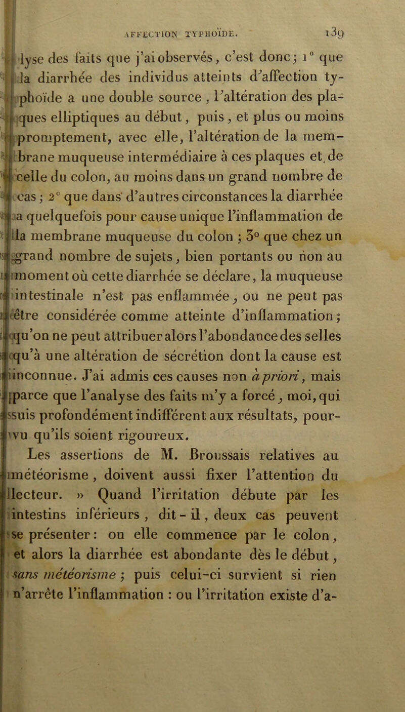 AFKtCl'lOIS lYiniOÏDE. 1 3ÿ lyse des faits que j’ai observés, c’est doncj i“ que la diarrhée des individus atteints d^’alFection ty- phoïde a une double source , Taltération des pla- nques elliptiques au début, puis , et plus ou moins promptement, avec elle, l’altération de la mem- ibrane muqueuse intermédiaire à ces plaques et.de celle du colon, au moins dans un grand nombre de cas ; 2° que dans' d’autres circonstances la diarrhée :a quelquefois pour cause unique l’inflammation de ïllla membrane muqueuse du colon ; 3° que chez un ij^rand nombre de sujets, bien portants ou non au imomentoù cette diarrhée se déclare, la muqueuse intestinale n’est pas enflammée^ ou ne peut pas tétre considérée comme atteinte d’inflammation; qu’on ne peut attribuer alors l’abondance des selles cqu’à une altération de sécrétion dont la cause est iinconnue. J’ai admis ces causes non à priori, mais [parce que l’analyse des faits m’y a forcée moi,qui ssuis profondément indifférent aux résultats, pour- 'vu qu’ils soient rigoureux. Les assertions de M. Broussais relatives au imétéorisme , doivent aussi fixer l’attention du lecteur. » Quand l’irritation débute par les intestins inférieurs , dit - il, deux cas peuvent se présenter: ou elle commence par le colon, et alors la diarrhée est abondante dès le début, sans météorisme ; puis celui-ci survient si rien n’arrête l’inflammation : ou l’irritation existe d’a-