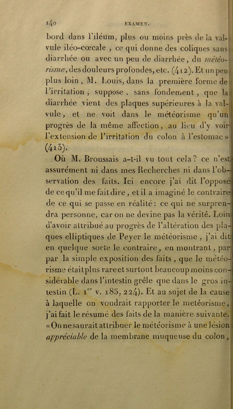 bord dans l’iléum, plus ou moins près de ia val*! vule iléo-cœcale , ce qui donne des coliques sans! i diarrhée ou avec un peu de diarrhée, du inéléo-^ risine, des douleurs profondes, etc. (412). Et un peu|^ plus loin, M. Louis, dans la première forme de i Lirritation , suppose , sans fondement , que la,i diarrhée vient des plaques supérieures à la val-j vule, et ne voit dans le météorisme qu’un progrès de la même alFeclion, au lieu d’y voir l'extension de l’irritation du colon à l’estomac» (4i5). Où M. Broussais a-t-il vu tout cela? ce n’est assurément ni dans mes Recherches ni dans l’ob-* servation des faits. Ici encore j’ai dit l’opposé de ce qu’il me fait dire , et il a imaginé le contrairef de ce qui se passe en réalité : ce qui ne surpren- dra personne, car on ne devine pas la vérité. Loin d’avoir attribué au progrès de l’altération des pla- ques elliptiques de Payer le météorisme , j’ai dit| en quclqîje sorte le contraire^ en montrant, par par la simple exposition des faits , que le météo- risme étaitplus rareet surtout beaucoup moins conH sidérable dans l’intestin grêle que dans le gros in- testin (L. 1 V. i85, 2 24)* Et au sujet de la cause* à laquelle on voudrait rapporter le météorisme ,j j’ai fait le résumé des faits de la manière suivante. «Onnesaurait attribuer le météorisme à une lésion! appréciable de la membrane muqueuse du colon ,