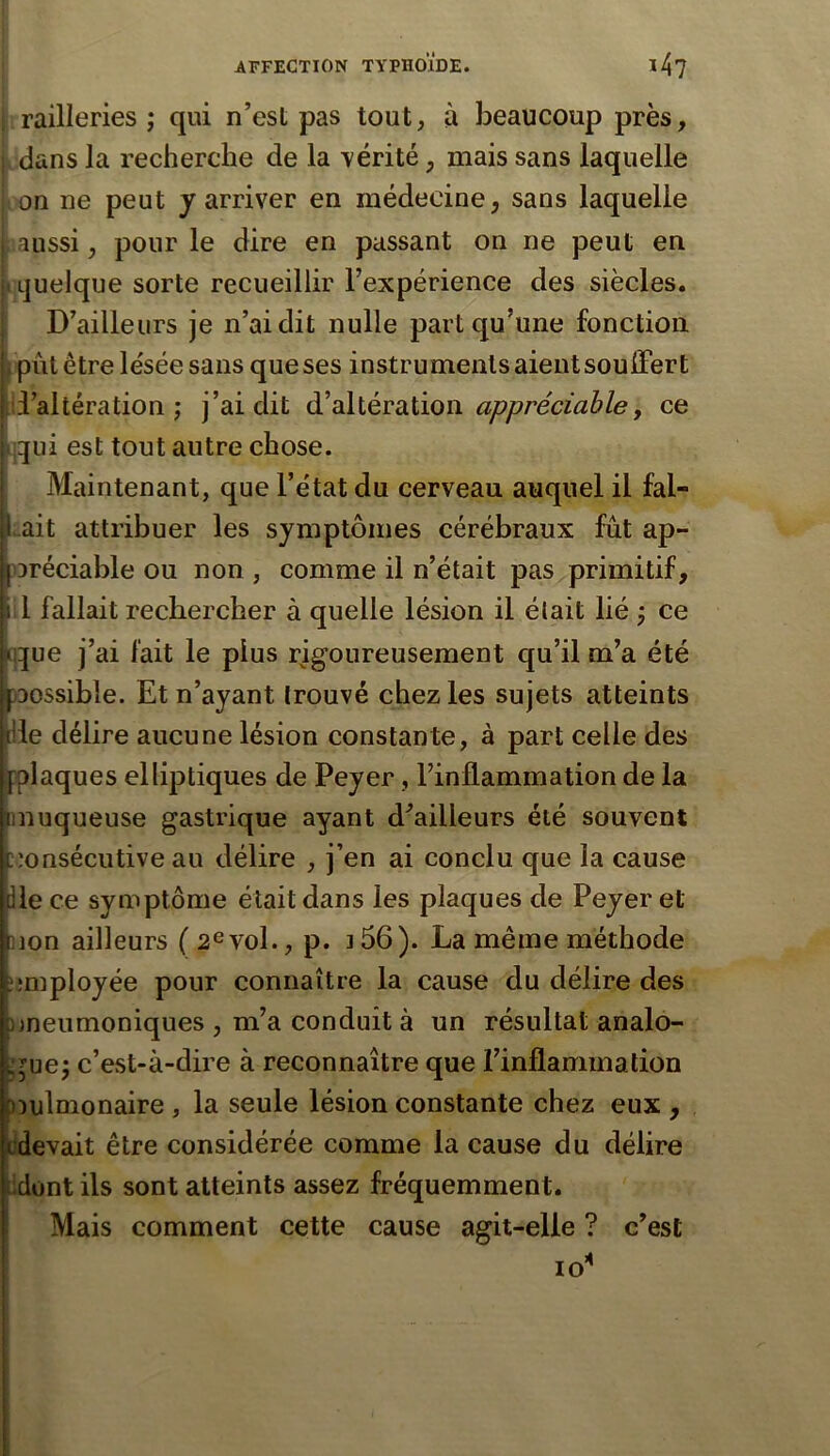 i railleries ; qui n’est pas tout, à beaucoup près, . dans la recherche de la vérité, mais sans laquelle (On ne peut y arriver en médecine, sans laquelle : aussi, pour le dire en passant on ne peut en iLjuelque sorte recueillir l’expérience des siècles. D’ailleurs je n’ai dit nulle part qu’une fonction f put être lésée sans que ses instruments aient souffert [li’altération ; j’ai dit à!dliévmûoïi appréciable, ce tjqui est tout autre chose. Maintenant, que l’état du cerveau auquel il fal- lait attribuer les symptômes cérébraux fût ap- iDréciable ou non , comme il n’était pas primitif, :l fallait rechercher à quelle lésion il était lié j ce q^ue j’ai fait le plus rigoureusement qu’il m’a été )DOSsible. Et n’ayant trouvé chez les sujets atteints [Ile délire aucune lésion constante, à part celle des plaques elliptiques de Peyer, l’inflammation de la muqueuse gastrique ayant d^ailleurs été souvent consécutive au délire , j’en ai conclu que la cause lie ce symptôme était dans les plaques de Peyer et ]jon ailleurs (2evol., p. ]56). La même méthode employée pour connaître la cause du délire des ))neumoniques , m’a conduit à un résultat analo- i;^uej c’est-à-dire à reconnaître que l’inflammation omlmonaire , la seule lésion constante chez eux , rdevait être considérée comme la cause du délire udont ils sont atteints assez fréquemment. Mais comment cette cause agit-elle ? c’est