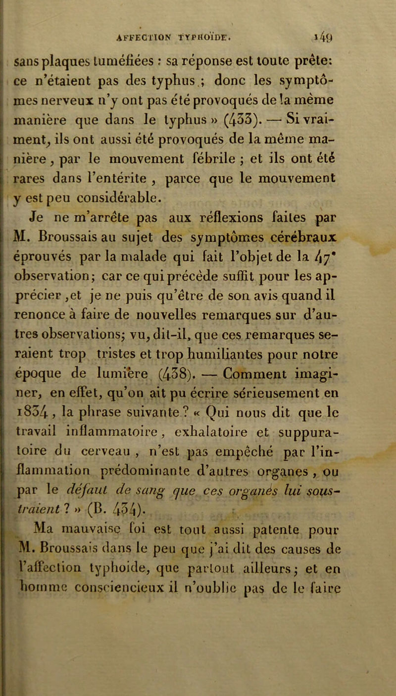 sans plaques tuméfiées ; sa réponse est toute prête: ce n’étaient pas des typhus.; donc les symptô- mes nerveux n’y ont pas été provoqués de !a meme 1 manière que dans le typhus » (433). — Si vrai- ! ment^ ils ont aussi été provoqués de la même ma- nière J par le mouvement fébrile ; et ils ont été rares dans l’entérite , parce que le mouvement y est peu considérable. Je ne m’arrête pas aux réflexions faites par M. Broussais au sujet des symptômes cérébraux éprouvés par la malade qui fait l’objet de la dy* observation; car ce qui précède suffit pour les ap- précier ,et je ne puis qu’être de son avis quand il renonce à faire de nouvelles remarques sur d’au- tres observations; vu, dil-il, que ces remarques se- raient trop tristes et trop humiliantes pour notre époque de lumihre (438). — Comment imagi- ner, en effet, qu’on ait pu écrire sérieusement en i834, la phrase suivante ? « Qui nous dit que le t travail inflammatoire, exhalatoire et suppura- toire du cerveau , n’est pas empêché par l’in- flammation prédominante d’autres organes , ou par le défaut de sang que ces organès lui sous^ traient ?» (B. 434)* Ma mauvaise foi est tout aussi patente pour M. Broussais dans le peu que j’ai dit des causes de l’affection typhoide, que partout ailleurs; et en homme consciencieux il n’oublie pas de le faire