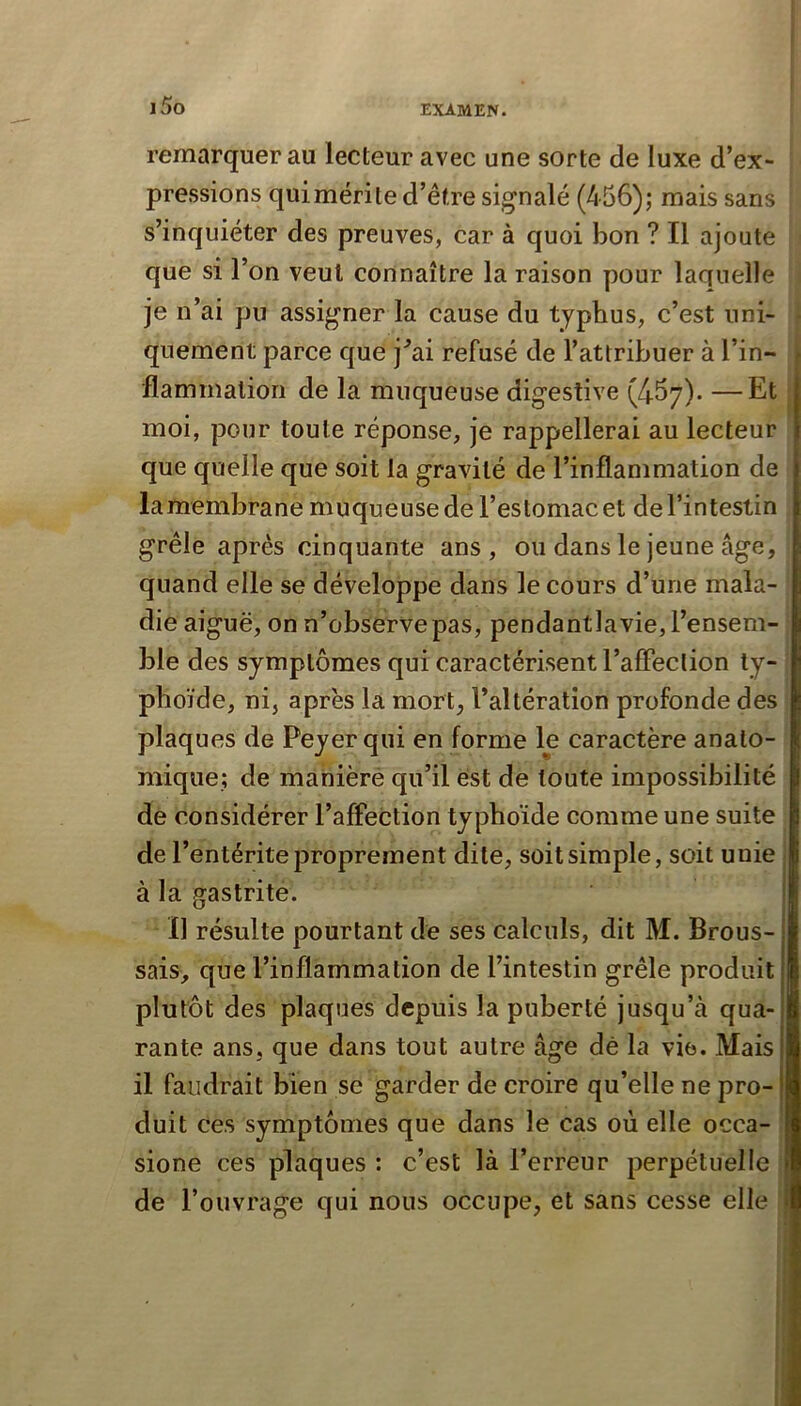 i5o remarquer au lecteur avec une sorte de luxe d’ex- pressions quimérite d’être signalé (456); mais sans s’inquiéter des preuves, car à quoi bon ? Il ajoute que si l’on veut connaître la raison pour laquelle je n’ai pu assigner la cause du typhus, c’est uni- f qnement parce que j^ai refusé de l’attribuer à l’in- flammalion de la muqueuse digestive (467). —Et | moi, pour toute réponse, je rappellerai au lecteur que quelle que soit la gravité de l’inflammation de la membrane muqueuse de l’estomac et de l’intestin grêle après cinquante ans, ou dans le jeune âge, quand elle se développe dans le cours d’une mala- die aiguë, on n’observe pas, pendantla vie, l’ensem- ble des symptômes qui caractérisent l’affection ty- phoïde, ni, après la mort, l’altération profonde des plaques de Peyerqui en forme le caractère anato- mique; de maniéré qu’il est de toute impossibilité de considérer l’affeCtion typhoïde comme une suite de l’entérite proprement dite, soit simple, soit unie à la gastrite. Il résulte pourtant de ses calculs, dit M. Brous- sais, que l’inflammation de l’intestin grêle produit plutôt des plaques depuis la puberté jusqu’à qua- rante ans, que dans tout autre âge dé la vie. Mais il faudrait bien se garder de croire qu’elle ne pro- duit ces symptômes que dans le cas où elle occa- sione ces plaques : c’est là l’erreur perpétuelle î de l’ouvrage qui nous occupe, et sans cesse elle '