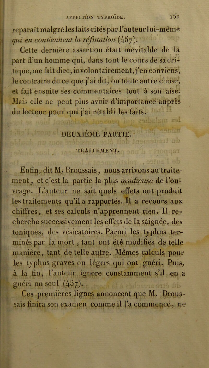 reparaît malgré les faits cités par Tau leurl ui-même ,1 qui en contiennent la réfutation (4^7)- I Celte dernière assertion était inévitable de la I part d’un homme qui, dans tout le cours de sa cri- tj tique,me fait dire, involontairement, j’en conviens, I le contraire de ce que j’ai dit, ou toute autre chose, et fait ensuite ses commentaires tout à son aise. Mais elle ne peut plus avoir d’importance auprès du lecteur pour qui j’ai rétabli les faits. DEUXIÈME PARTIE. ' TRAIT12METÎT. Enhn, dit M. Broussais, nous arrivons au traite- ment, et c’est la partie la plus insidieuse de l’ou- vrage. L’auteur ne sait quels effets ont produit les traitements qu’il a rapportés. Il a recours aux chiffres, et ses calculs n’apprennent rien. Il re- cherche successivement les effets de la saignée, des toniques, des vésicatoires. Parmi les typhus ter- I minés par la mort, tant ont été modifiés de telle ! manière, tant de telle autre. Mêmes calculs pour \ les typhus graves ou légers qui ont guéri. Puis, I à la fin, l’auteur ignore constamment s’il en a j guéri un seul (4^7). ! Ces premières lignes annoncent que M. Brous- ! sais finira son examen comme il l’a commencé, ne