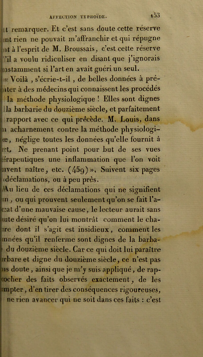 I it remarquer. Et c’est sans cloute cette réserve mt rien ne pouvait m’affranchir et qui répugne ut à l’esprit de M. Broussais, c’est cette réserve ’il a voulu ridiculiser en disant que j’ignorais pastamment si l’art en avait guéri un seul. (c Voilà , s’écrie-t-il , de belles données à pré- jiter à des médecins qui connaissent les procédés la méthode physiologique ! Elles sont dignes !la barbarie du douzième siècle, et parfaitement rapport avec ce qui précède. M. Louis, dans II acharnement contre la méthode physiologi- œ, néglige toutes les données qu’elle fournit à rrt.^ Ne prenant point pour but de ses vues îirapeutiques une inflammation que l’on voit pivent naître, etc. (459)», Suivent six pages il déclamations, ou à peu près. Iku lieu de ces déclamations qui ne signifient 5in , ou qui prouvent seulement qu’on se fait l’a- c:at d’une mauvaise cause, le lecteur aurait sans lute désiré qu’on lui montrât comment le cha- ire dont il s’agit est insidieux, comment les innées qu’il renferme sont dignes de la barba- I du douzième siècle. Car ce qui doit lui paraître irbare et digne du douzième siècle, ce n’est pas ns doute, ainsi que je m’y suis appliqué, de rap- tocher des faits observés exactement, de les jmpter, d’en tirer des conséquences rigoureuses, j ne rien avancer qui ne soit dans ces faits : c’est