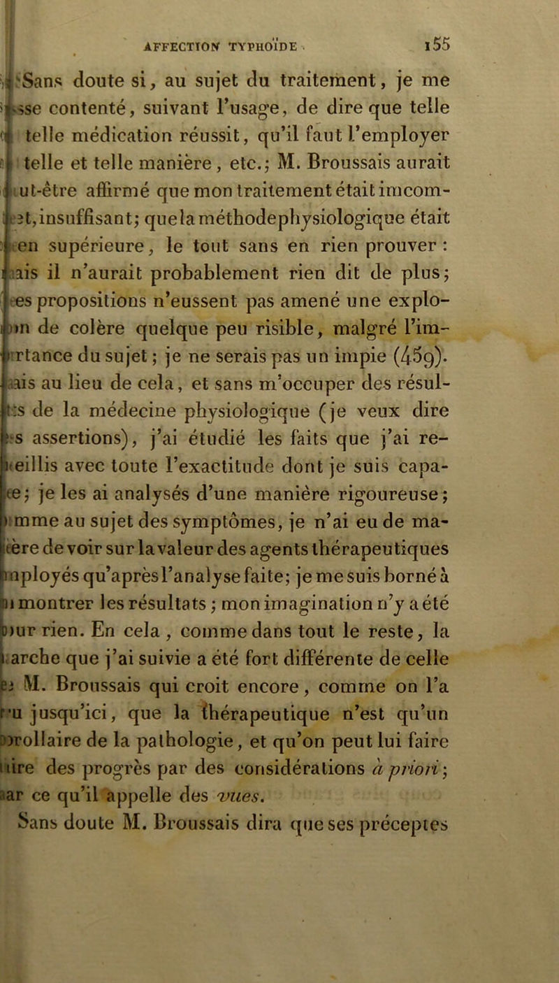 «î-Sans doute si, au sujet du traitement, je me îjssse contenté, suivant l’usage, de dire que telle 4 telle médication réussit, qu’il faut l’employer 4 telle et telle manière, etc.j M. Broussais aurait i^ut-être affirmé que mon traitement était imcom- : t‘3t,insuffisant^ que la méthode physiologique était tien supérieure, le tout sans en rien prouver: liais il n’aurait probablement rien dit de plus; res propositions n’eussent pas amené une explo- [)»n de colère quelque peu risible, malgré l’iin- iirtance du sujet ; je ne serais pas un impie (439)* aais au lieu de cela, et sans m’occuper des résul- tés de la médecine physiologique (je veux dire '.‘S assertions), j’ai étudié les faits que j’ai re- Keillis avec toute l’exactitude dont je suis capa- te; je les ai analysés d’une manière rigoureuse; imme au sujet des symptômes, je n’ai eu de ma- Ifère de voir sur la valeur des agents thérapeutiques fcnployés qu’aprèsl’analyse faite; je me suis borné à hi montrer les résultats ; mon imagination n’y a été lb)ur rien. En cela , comme dans tout le reste, la | arche que j’ai suivie a été fort différente de celle 63 !VI. Broussais qui croit encore, comme on l’a f’U jusqu’ici, que la thérapeutique n’est qu’un lorollaire de la pathologie, et qu’on peut lui faire uire des progrès par des considérations a priori', aar ce qu’il appelle des vues. Sans doute M. Broussais dira que ses préceptes