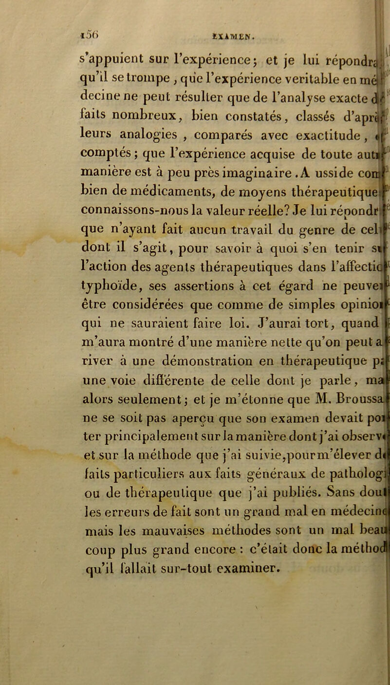 •i5() s’appuient sur l’expérience; et je lui répondra.;.' qu’il se trompe, que l’expérience véritable en méjl decine ne peut résulter que de l’analyse exacte faits nombreux, bien constatés, classés d’apr^ leurs analogies , comparés avec exactitude, comptés ; que l’expérience acquise de toute autJ”^^ manière est à peu près imaginaire .A usside con^ bien de médicaments, de moyens thérapeutique# connaissons-nous la valeur réelle? Je lui répondr*. ^ que n’ayant fait aucun travail du genre de celi dont il s’agit, pour savoir à quoi s’en tenir s» l’action des agents thérapeutiques dans l’affectio typhoïde, ses assertions à cet égard ne peuvei être considérées que comme de simples opinioi qui ne sauraient faire loi. J’aurai tort, quand m’aura montré d’une manière nette qu’on peut a river à une démonstration en thérapeutique ps une voie difi'érente de celle dont je parle, ma alors seulement; et je m’étonne que M. Broussai ne se soit pas aperçu que son examen devait poi ter principalement sur la manière dont j’ai observ< et sur la méthode que j’ai suivie,pourm’élever d< faits particuliers aux faits généraux de palbologi; ou de thérapeutique que j’ai publiés. Sans doul les erreurs de fait sont un grand mal en médecinq mais les mauvaises méthodes sont un mal beau coup plus grand encore : c’était donc la méthodl qu’il fallait sur-tout examiner.