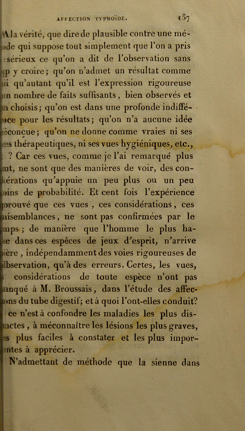 I i\\la vérité, que dire de plausible contre une mé- Kide qui suppose tout simplement que l’on a pris sérieux ce qu’on a dit de l’observation sans IP y croire; qu’on n’admet un résultat comme ni qu’autant qu’il est l’expression rigoureuse in nombre de faits suffisants, bien observés et n choisis; qu’on est dans une profonde indiffé- uce pour les résultats; qu’on n’a aucune idée îéconcue ; qu’on ne donne comme vraies ni ses ees thérapeutiques, ni ses vues hygiéniques, etc., ' ? Car ces vues, comme je l’ai remarqué plus Lut, ne sont que des manières de voir, des con- térations qu^appuie un peu plus ou un peu )>ins de probabilité. Et cent fois l’expérience nrouvé que ces vues , ces considérations, ces nisemblances, ne sont pas confirmées par le mps ; de manière que l’homme le plus ha- æ dans ces espèces de jeux d’esprit, n’arrive tère , indépendamment des voies rigoureuses de Ibservation, qu’à des erreurs. Certes, les vues, ; considérations de toute espèce n’ont pas ainqué à M. Broussais, dans l’étude des afFec- )»ns du tube digestif; et à quoi l’ont-elles conduit? ce n’est à confondre les maladies les plus dis- ïictes , à méconnaître les lésions les plus graves, ÿs plus faciles à constater et les plus impor- mtes à apprécier. N’admettant de méthode que la sienne dans