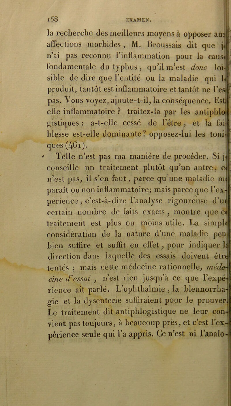 P \ » I la recherche des meilleurs moyens à opposer au3 (i affections morbides , M. Broussais dit que j« n’ai pas reconnu l’inflammation pour la caus< fondamentale du typhus , qu^il m’est donc lob sible de dire que l’entité ou la maladie qui b produit, tantôt est inflammatoire et tantôt ne l’ea pas. Vous voyez, ajoute-t-il, la conséquence. Est? elle inflammatoire ? traitez-la par les antiphlo* gistiques : a-t-elle cessé de l’être, et la fai blesse est-elle dominante? opposez-lui les tonij ques(46i).  Telle n’est pas ma manière de procéder. Si jj conseille un traitement plutôt qu’un autre, c n’est pas, il s’en faut, parce qu^’une maladie nq paraît ou non inflammatoire; mais parce que l’ex-^ périence, c’est-à-dire l’analyse rigoureuse d’ui certain nombre de faits exacts , montre que ci traitement est plus ou moins utile. La simpl^ considération de la nature d’une maladie peuj bien suffire et suffit en effet, pour indiquer 1; direction dans laquelle des essais doivent êtn tentés ; mais cette médecine rationnelle, méde- cine d’essai y n’est rien jusqu’à ce que l’expé-| rience ait parlé. L’ophthalmie, la blennorrha- gie et la dysenterie suffiraient pour le prouver, Le traitement dit antiphlogistique ne leur con- vient pas toujours, à beaucoup près, et c’est l’ex- périence seule qui l’a appris. Ce n’est ni l’analo- ?