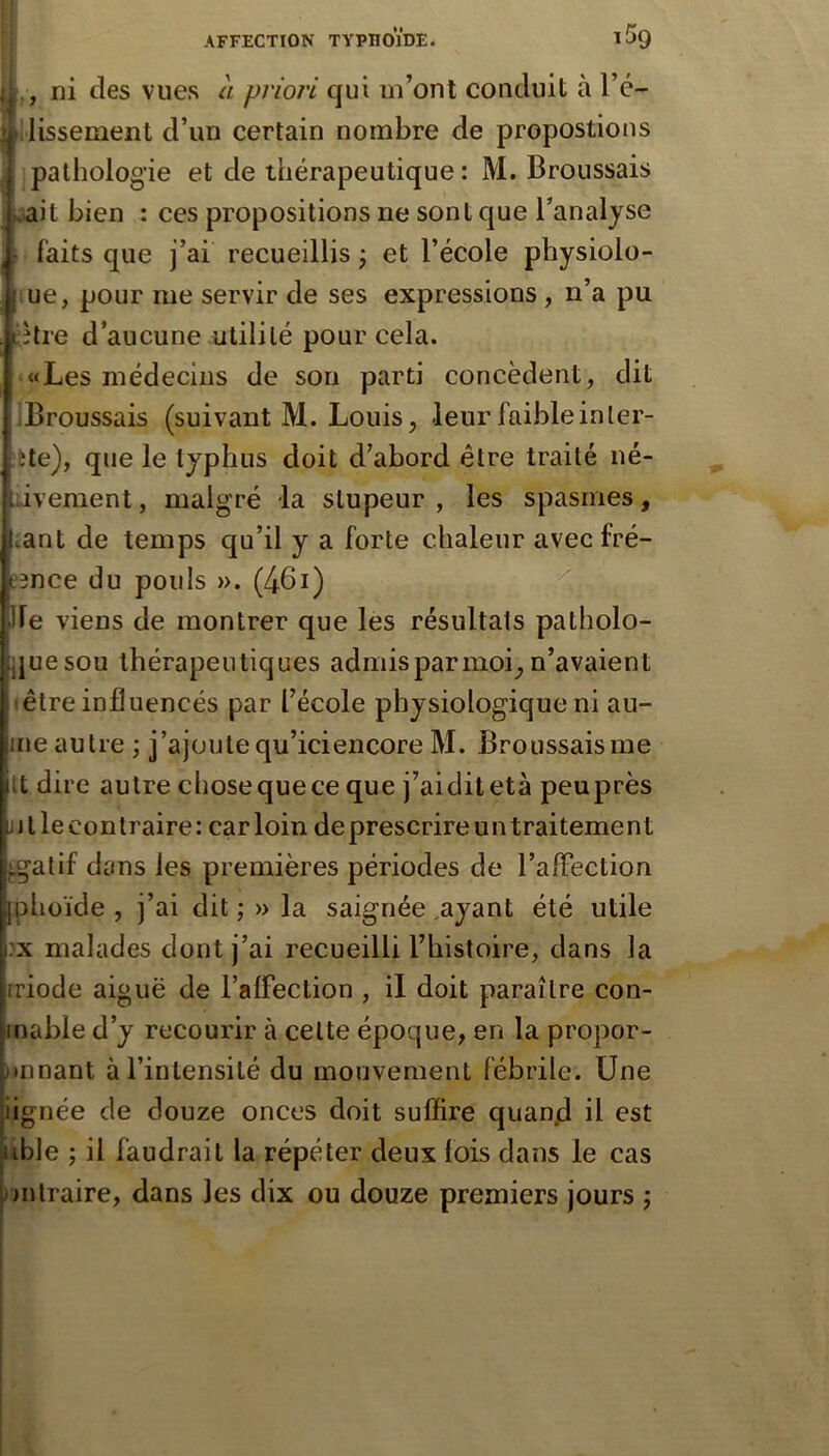 ,, ni des vues à priori qui m’ont conduit à l’é- llissemeiit d’un certain nombre de propostions pathologie et de thérapeutique: M. Broussais »ait bien : ces propositions ne sont que l’analyse ( faits que j’ai recueillis ; et l’école physiolo- iue, pour me servir de ses expressions , n’a pu ;hre d’aucune utilité pour cela. «Les médecins de son parti concèdent, dit IBroussais (suivant M. Louis, leur faible in ler- fete), que le typhus doit d’abord être traité né- dvement, malgré la stupeur , les spasmes, lant de temps qu’il y a forte chaleur avecfré- ?3nce du pouls ». (461) lie viens de montrer que les résultats patholo- que sou thérapeutiques admis par moi, n’avaient • être influencés par l’école physiologique ni au- ine autre ; j’ajoute qu’iciencore M. Broussais me it dire autre chosequece que j’aiditetà peuprès 1J t le contraire : car loin de prescrire un traitement ^gatif dans les premières périodes de l’afFection Iphoïde , j’ai dit ; » la saignée .ayant été utile :x malades dont j’ai recueilli l’histoire, dans la iriode aiguë de l’alfection , il doit paraître con- mable d’y recourir à cette époque, en la propor- )»nnant à l’intensité du mouvement fébrile. Une |iignée de douze onces doit suffire quan/d il est |uble ; il faudrait la répéter deux lois dans le cas [;)ntraire, dans les dix ou douze premiers jours j