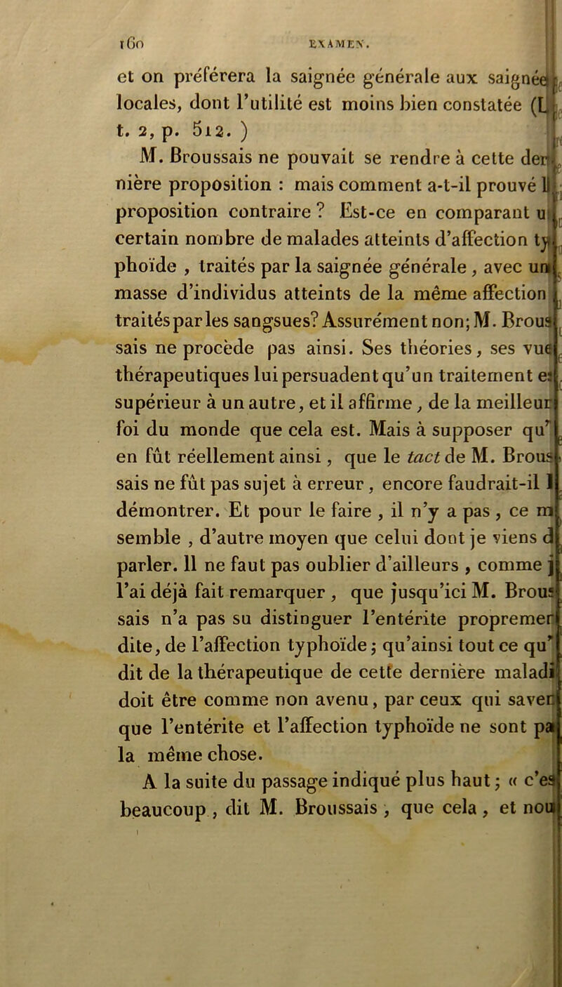 et on préférera la saignée générale aux saigné^^f locales, dont Tutilité est moins bien constatée (LIL t. 2, p. 5i2. ) M. Broussais ne pouvait se rendre à cette de nière proposition : mais comment a-t-il prouvé proposition contraire ? Est-ce en comparant certain nombre de malades atteints d’affection tj< phoïde , traités par la saignée générale, avec uni masse d’individus atteints de la même affection traités par les sangsues? Assurément non; M. Broua sais ne procède pas ainsi. Ses théories, ses vue thérapeutiques lui persuadent qu’un traitement el supérieur à un autre, et il affirme, de la meilleur foi du monde que cela est. Mais à supposer qu en fût réellement ainsi, que le tact de M. Brous sais ne fût pas sujet à erreur, encore faudrait-il I démontrer. Et pour le faire , il n’y a pas, ce ni semble , d’autre moyen que celui dont je viens d parler. 11 ne faut pas oublier d’ailleurs , comme j l’ai déjà fait remarquer , que jusqu’ici M. Brous sais n’a pas su distinguer l’entérite propremec dite, de l’affection typhoïde ; qu’ainsi tout ce qu”. dit de la thérapeutique de cetfe dernière maladi doit être comme non avenu, par ceux qui savedl que l’entérite et l’affection typhoïde ne sont pal la même chose. A la suite du passage indiqué plus haut ; « c’e3 beaucoup , dit M. Broussais, que cela, et non