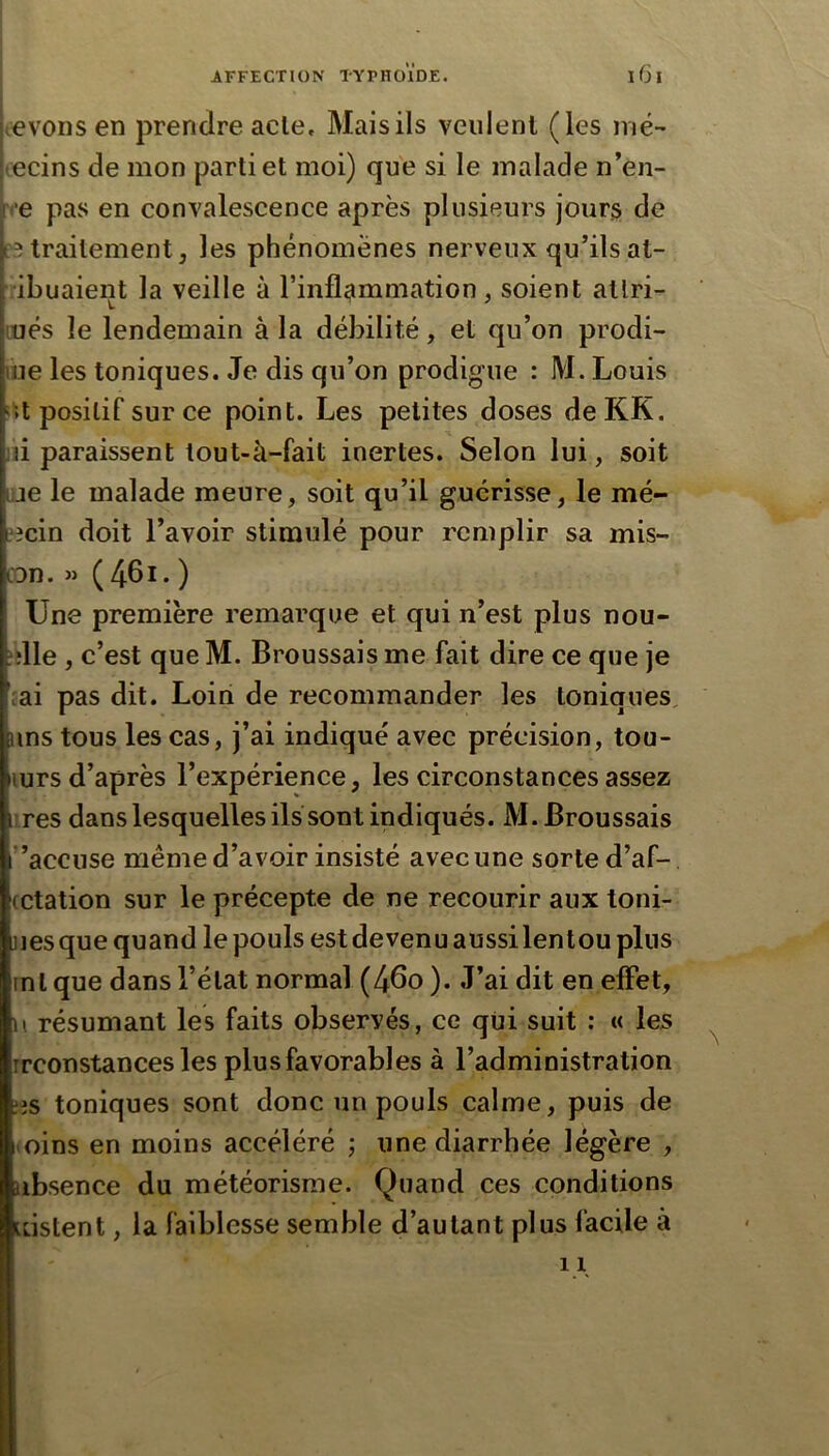 levons en prendre acte. Mais ils veulent (les iné~ lecins de mon partiel moi) que si le malade n’en- ce pas en convalescence après plusieurs jours de r3 traitement 5 les phénomènes nerveux qu’ils at- dbuaient la veille à rinfl<mimation, soient allri- üués le lendemain à la débilité, et qu’on prodi- lue les toniques. Je dis qu’on prodigue : M. Louis 'U positif sur ce point. Les petites doses deKK. ni paraissent tout-à-fait inertes. Selon lui, soit lije le malade meure, soit qu’il guérisse, le mé- decin doit l’avoir stimulé pour remplir sa mis- con. » ( 461. ) Une première remarque et qui n’est plus nou- ?‘lle , c’est que M. Broussais me fait dire ce que je [ai pas dit. Loin de recommander les toniques, uns tous les cas, j’ai indiqué avec précision, tou- lurs d’après l’expérience, les circonstances assez lires dans lesquelles ils sont indiqués. M. Broussais ”accuse même d’avoir insisté avec une sorte d’af- cctation sur le précepte de ne recourir aux toni- ues que quand le pouls est devenu aussi lentou pins ml que dans l’état normal (46o ). J’ai dit en effet, U résumant les faits observés, ce qui suit : « les rrconstances les plus favorables à l’administration ;is toniques sont donc un pouls calme, puis de iioins en moins accéléré ; une diarrhée légère , nbsence du météorisme. Quand ces conditions Lüstent, la faiblesse semble d’autant plus facile à