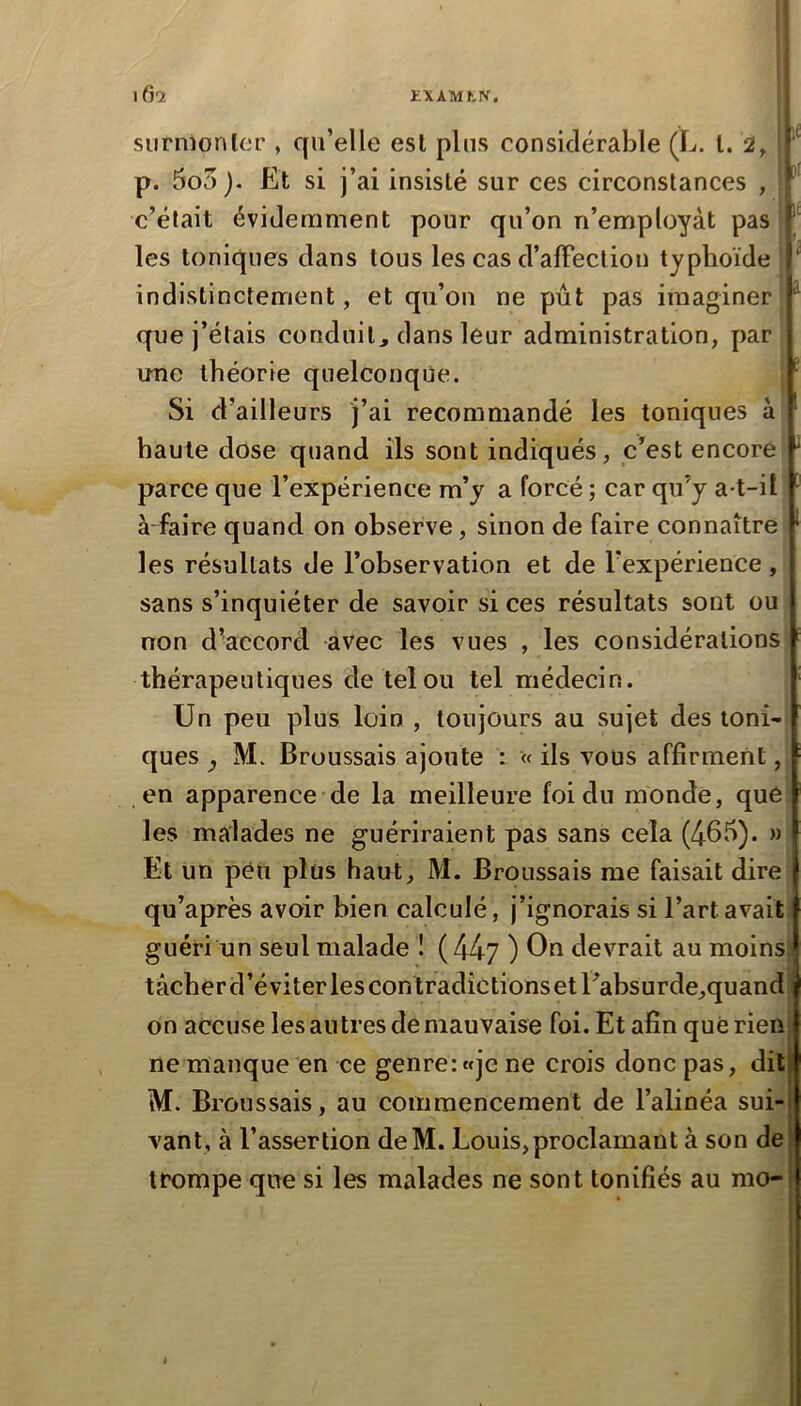 EXAMtK, iGq: le Jl It siirmonlcT , qu’elle est plus considérable (L. l. 2, p. 5o5). Et si j’ai insisté sur ces circonstances , c’était évidemment pour qu’on n’employàt pas les toniques dans tous les cas d’affection typhoïde indistinctement, et qu’on ne pût pas imaginer- que j’étais conduit, dans leur administration, par une théorie quelconque. Si d’ailleurs j’ai recommandé les toniques à haute dose quand ils sont indiqués, c’est encore parce que l’expérience m’y a forcé ; car qu’y a-t-il affaire quand on observe, sinon de faire connaître les résultats de l’observation et de l’expérience , sans s’inquiéter de savoir si ces résultats sont ou non d’accord avec les vues , les considérations; thérapeutiques de tel ou tel médecin. Un peu plus loin , toujours au sujet des loni'j 3 ques y M. Broussais ajoute : « ils vous affirment, en apparence de la meilleure foi du monde, que les malades ne guériraient pas sans cela (4fib)* ” Et un peu plus haut, M. Broussais me faisait dire qu’après avoir bien calculé, j’ignorais si l’art avait guéri un seul malade ! ( 44y ) On devrait au moins tâcherd’éviterlescontradictionsetEabsurde,quand on accuse les au très de mauvaise foi. Et afin que rien ne manque en ce genre: «je ne crois donc pas, dit M. Broussais, au commencement de l’alinéa sui- vant, à l’assertion deM. Louis,proclamant à son de trompe que si les malades ne sont tonifiés au mo-