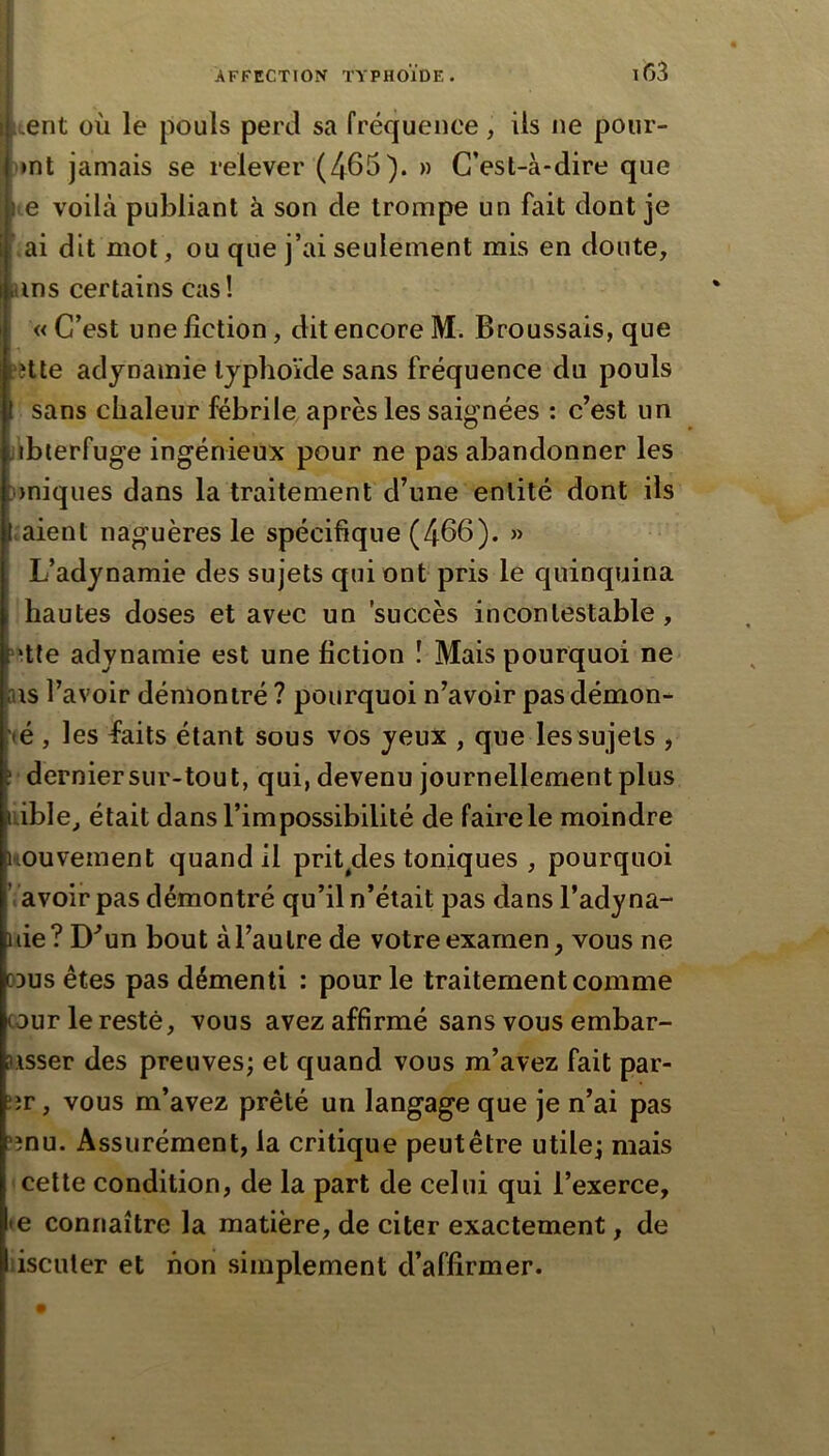 lient où le pouls perd sa fréquence, iis ne pour- >mt jamais se relever (465). » C’est-à-dire que l e voilà publiant à son de trompe un fait dont je >ai dit mot, ou que j’ai seulement mis en doute, ans certains cas! « C’est une fiction, dit encore M. Broussais, que ?îtte adynamie typhoïde sans fréquence du pouls sans chaleur fébrile après les saignées : c’est un iibterfuge ingénieux pour ne pas abandonner les ))niques dans la traitement d’une entité dont ils :aient naguères le spécifique (466). » L’adynamie des sujets qui ont pris le quinquina hautes doses et avec un succès incontestable , v^tte adynamie est une fiction î Mais pourquoi ne us l’avoir démontré ? pourquoi n’avoir pas démon- té , les faits étant sous vos yeux , que les su jets , ' derniersur-tout, qui, devenu journellement plus idble^ était dans l’impossibilité de faire le moindre imuvement quand il prit^des toniques , pourquoi Va voir pas démontré qu’il n’était pas dans l’adyna- uie? D’un bout à l’autre de votre examen, vous ne oDus êtes pas démenti : pour le traitement comme cour le resté, vous avez affirmé sans vous embar- 3isser des preuves; et quand vous m’avez fait par- er , vous m’avez prêté un langage que je n’ai pas enu. Assurément, la critique peutêtre utile; mais cette condition, de la part de celui qui l’exerce, te connaître la matière, de citer exactement, de liscuter et non simplement d’affirmer.