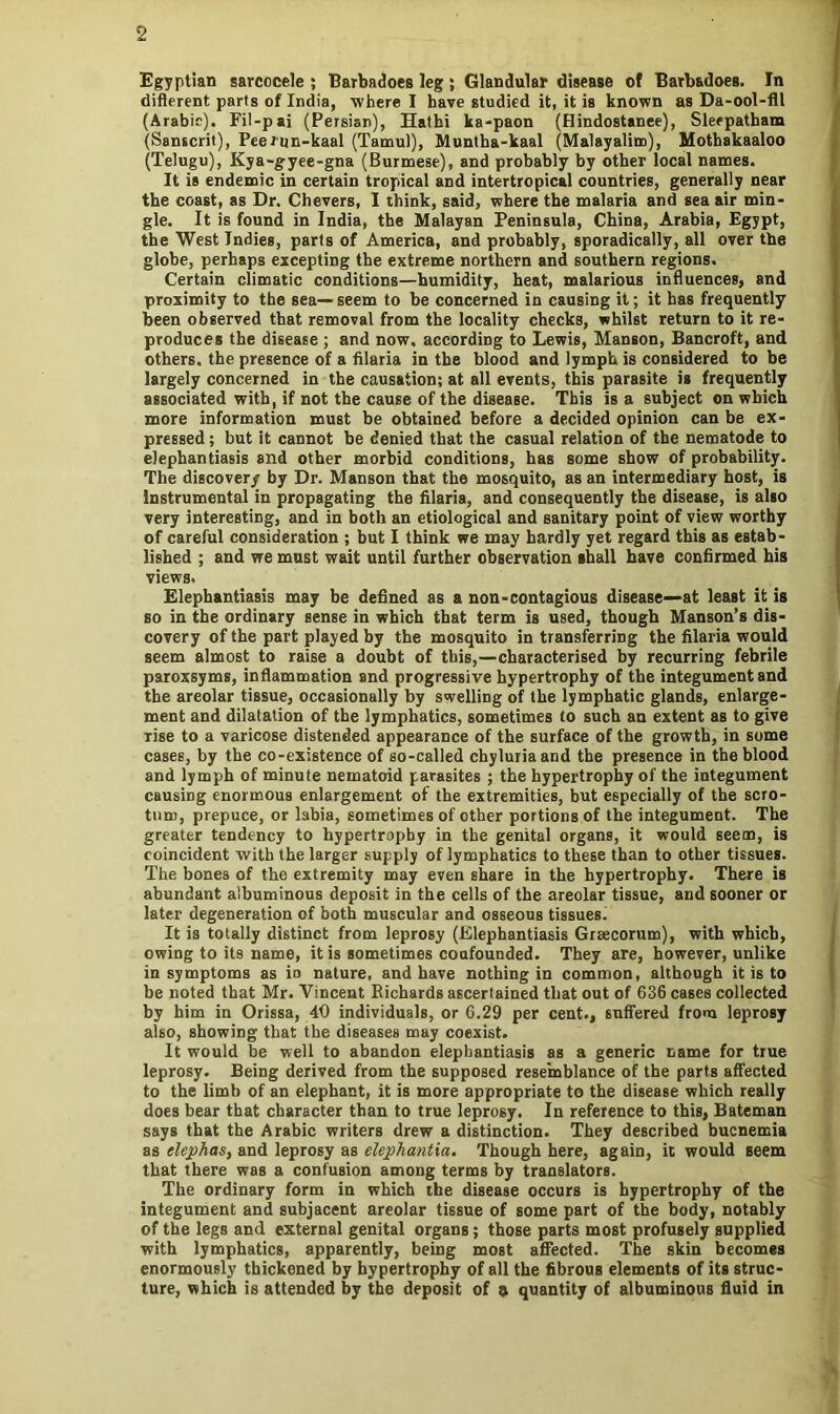 Egyptian sarcocele ; Barbadoes leg ; Glandular disease of Barbadoes. In different parts of India, where I have studied it, it is known as Da-ool-fll (Arabic). Fil-pai (Persian), Hathi ka-paon (Hindostanee), Sleepatham (Sanscrit), Peernn-kaal (Tamul), Muntha-kaal (Malayalim), Mothakaaloo (Telugu), Kya-gyee-gna (Burmese), and probably by other local names. It is endemic in certain tropical and intertropical countries, generally near the coast, as Dr. Chevers, I think, said, where the malaria and sea air min- gle. It is found in India, the Malayan Peninsula, China, Arabia, Egypt, the West Indies, parts of America, and probably, sporadically, all over the glohe, perhaps excepting the extreme northern and southern regions. Certain climatic conditions—humidity, heat, malarious influences, and proximity to the sea—seem to be concerned in causing it; it has frequently been observed that removal from the locality checks, whilst return to it re- produces the disease ; and now, according to Lewis, Manson, Bancroft, and others, the presence of a filaria in the blood and lymph is considered to be largely concerned in the causation; at all events, this parasite is frequently associated with, if not the cause of the disease. This is a subject on which more information must be obtained before a decided opinion can be ex- pressed ; but it cannot be denied that the casual relation of the nematode to elephantiasis and other morbid conditions, has some show of probability. The discovery by Dr. Manson that the mosquito, as an intermediary host, is instrumental in propagating the filaria, and consequently the disease, is also very interesting, and in both an etiological and sanitary point of view worthy of careful consideration ; but I think we may hardly yet regard this as estab- lished ; and we must wait until further observation shall have confirmed his views. Elephantiasis may be defined as a non-contagious disease—at least it is so in the ordinary sense in which that term is used, though Manson’s dis- covery of the part played by the mosquito in transferring the filaria would seem almost to raise a doubt of this,—characterised by recurring febrile paroxsyms, inflammation and progressive hypertrophy of the integument and the areolar tissue, occasionally by swelling of the lymphatic glands, enlarge- ment and dilatation of the lymphatics, sometimes to such an extent as to give rise to a varicose distended appearance of the surface of the growth, in some cases, by the co-existence of so-called chyluriaand the presence in the blood and lymph of minute nematoid parasites ; the hypertrophy of the integument causing enormous enlargement of the extremities, but especially of the scro- tum, prepuce, or labia, sometimes of other portions of the integument. The greater tendency to hypertrophy in the genital organs, it would seem, is coincident with the larger supply of lymphatics to these than to other tissues. The bones of the extremity may even share in the hypertrophy. There is abundant albuminous deposit in the cells of the areolar tissue, and sooner or later degeneration of both muscular and osseous tissues. It is totally distinct from leprosy (Elephantiasis Graecorum), with which, owing to its name, it is sometimes confounded. They are, however, unlike in symptoms as iD nature, and have nothing in common, although it is to be noted that Mr. Vincent Richards ascertained that out of 636 cases collected by him in Orissa, 40 individuals, or 6.29 per cent., suffered from leprosy also, showing that the diseases may coexist. It would be well to abandon elephantiasis as a generic name for true leprosy. Being derived from the supposed resemblance of the parts affected to the limb of an elephant, it is more appropriate to the disease which really does bear that character than to true leprosy. In reference to this, Bateman says that the Arabic writers drew a distinction. They described bucnemia as elephas, and leprosy as elephantia. Though here, again, it would seem that there was a confusion among terms by translators. The ordinary form in which the disease occurs is hypertrophy of the integument and subjacent areolar tissue of some part of the body, notably of the legs and external genital organs; those parts most profusely supplied with lymphatics, apparently, being most affected. The skin becomes enormously thickened by hypertrophy of all the fibrous elements of its struc- ture, which is attended by the deposit of a quantity of albuminous fluid in