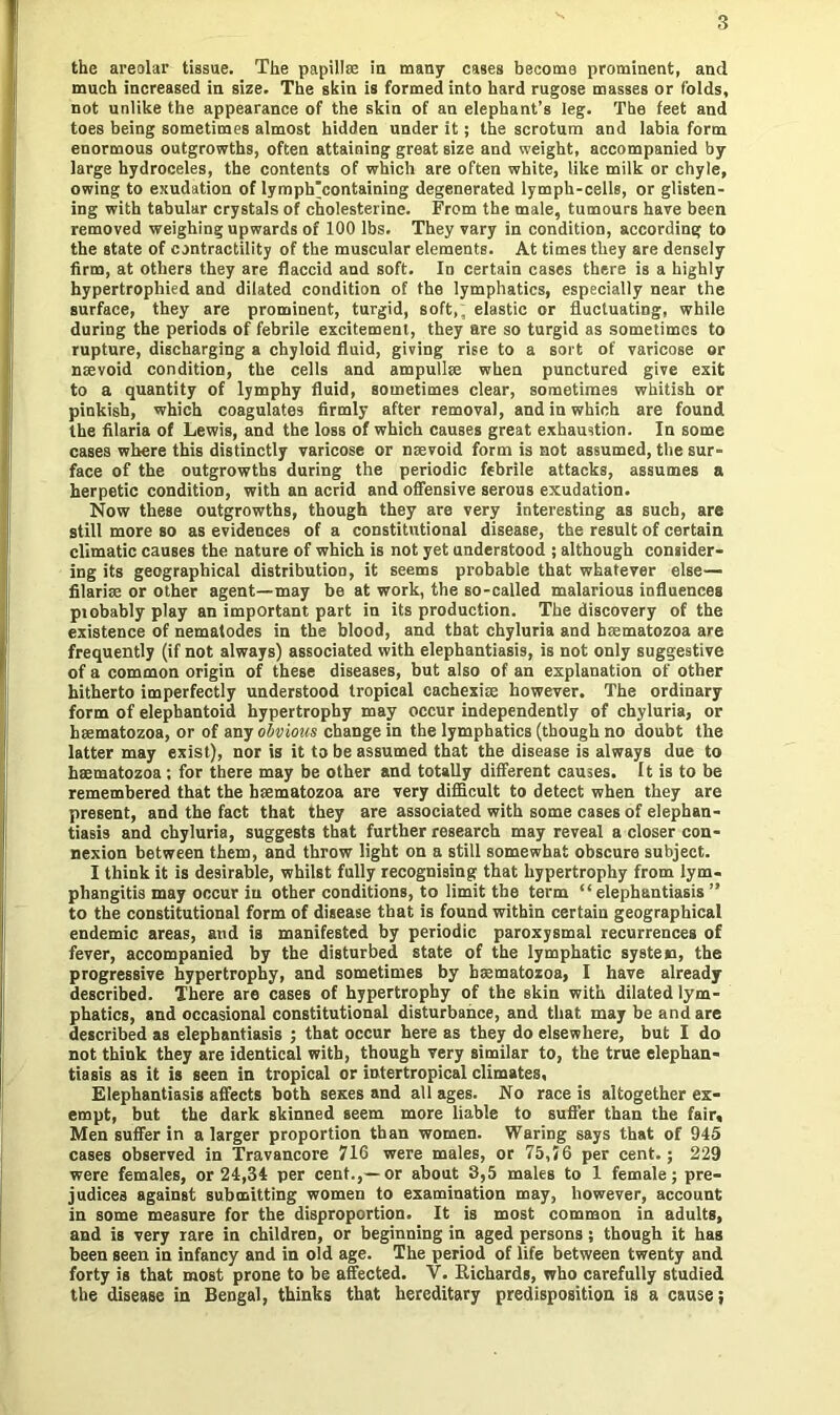 the areolar tissue. The papillae in many cases become prominent, and much increased in size. The skin is formed into hard rugose masses or folds, not unlike the appearance of the skin of an elephant’s leg. The feet and toes being sometimes almost hidden under it; the scrotum and labia form enormous outgrowths, often attaining great size and weight, accompanied by large hydroceles, the contents of which are often white, like milk or chyle, owing to exudation of Iymph'containing degenerated lymph-cells, or glisten- ing with tabular crystals of cholesterine. From the male, tumours have been removed weighing upwards of 100 lbs. They vary in condition, according to the state of contractility of the muscular elements. At times they are densely firm, at others they are flaccid and soft. In certain cases there is a highly hypertrophied and dilated condition of the lymphatics, especially near the surface, they are prominent, turgid, soft,; elastic or fluctuating, while during the periods of febrile excitement, they are so turgid as sometimes to rupture, discharging a chyloid fluid, giving rise to a sort of varicose or nsevoid condition, the cells and ampullae when punctured give exit to a quantity of lymphy fluid, sometimes clear, sometimes whitish or pinkish, which coagulates firmly after removal, and in which are found the filaria of Lewis, and the loss of which causes great exhaustion. In some cases where this distinctly varicose or nsevoid form is not assumed, the sur- face of the outgrowths during the periodic febrile attacks, assumes a herpetic condition, with an acrid and offensive serous exudation. Now these outgrowths, though they are very interesting as such, are still more so as evidences of a constitutional disease, the result of certain climatic causes the nature of which is not yet understood ; although consider- ing its geographical distribution, it seems probable that whatever else— filarise or other agent—may be at work, the so-called malarious influences probably play an important part in its production. The discovery of the existence of nematodes in the blood, and that chyluria and hoematozoa are frequently (if not always) associated with elephantiasis, is not only suggestive of a common origin of these diseases, but also of an explanation of other hitherto imperfectly understood tropical cachexire however. The ordinary form of elephantoid hypertrophy may occur independently of chyluria, or haematozoa, or of any obvious change in the lymphatics (though no doubt the latter may exist), nor is it to be assumed that the disease is always due to haematozoa; for there may be other and totally different causes. It is to be remembered that the haematozoa are very difficult to detect when they are present, and the fact that they are associated with some cases of elephan- tiasis and chyluria, suggests that further research may reveal a closer con- nexion between them, and throw light on a still somewhat obscure subject. I think it is desirable, whilst fully recognising that hypertrophy from lym- phangitis may occur iu other conditions, to limit the term “elephantiasis” to the constitutional form of disease that is found within certain geographical endemic areas, and is manifested by periodic paroxysmal recurrences of fever, accompanied by the disturbed state of the lymphatic systeio, the progressive hypertrophy, and sometimes by haematozoa, I have already described. There are cases of hypertrophy of the skin with dilated lym- phatics, and occasional constitutional disturbance, and that may be and are described as elephantiasis ; that occur here as they do elsewhere, but I do not think they are identical with, though very similar to, the true elephan- tiasis as it is seen in tropical or intertropical climates. Elephantiasis affects both sexes and all ages. No race is altogether ex- empt, but the dark skinned seem more liable to suffer than the fair. Men suffer in a larger proportion than women. Waring says that of 945 cases observed in Travancore 716 were males, or 75,56 per cent.; 229 were females, or 24,34 per cent.,—or about 3,5 males to 1 female; pre- judices against submitting women to examination may, however, account in some measure for the disproportion. It is most common in adults, and is very rare in children, or beginning in aged persons; though it has been seen in infancy and in old age. The period of life between twenty and forty is that most prone to be affected. V. Richards, who carefully studied the disease in Bengal, thinks that hereditary predisposition is a cause;
