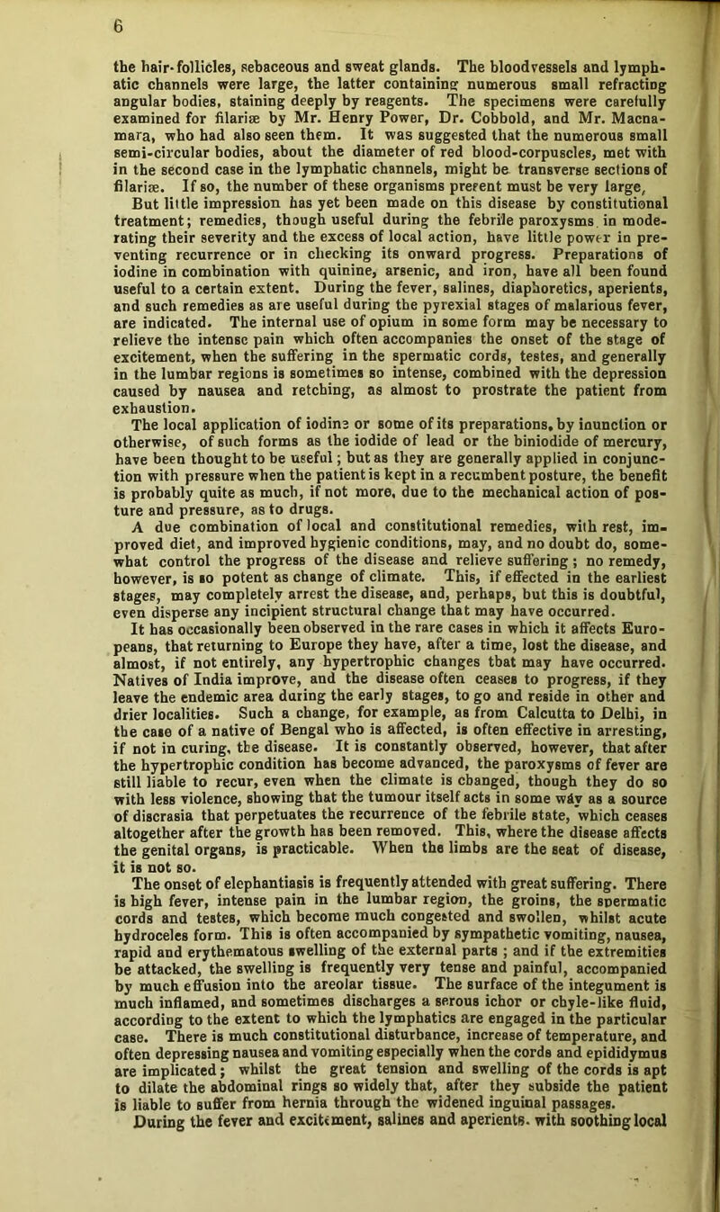 the hair-follicles, sebaceous and sweat glands. The bloodvessels and lymph- atic channels were large, the latter containing numerous small refracting angular bodies, staining deeply by reagents. The specimens were carefully examined for filarise by Mr. Henry Power, Dr. Cobbold, and Mr. Macna- mara, who had also seen them. It was suggested that the numerous small semi-circular bodies, about the diameter of red blood-corpuscles, met with in the second case in the lymphatic channels, might be transverse sections of filarise. If so, the number of these organisms present must be very large, But little impression has yet been made on this disease by constitutional treatment; remedies, though useful during the febrile paroxysms in mode- rating their severity and the excess of local action, have little power in pre- venting recurrence or in checking its onward progress. Preparations of iodine in combination with quinine, arsenic, and iron, have all been found useful to a certain extent. During the fever, salines, diaphoretics, aperients, and such remedies as are useful during the pyrexial stages of malarious fever, are indicated. The internal use of opium in some form may be necessary to relieve the intense pain which often accompanies the onset of the stage of excitement, when the suffering in the spermatic cords, testes, and generally in the lumbar regions is sometimes so intense, combined with the depression caused by nausea and retching, as almost to prostrate the patient from exhaustion. The local application of iodine or some of its preparations, by inunction or otherwise, of such forms as the iodide of lead or the biniodide of mercury, have been thought to be useful; but as they are generally applied in conjunc- tion with pressure when the patient is kept in a recumbent posture, the benefit is probably quite as much, if not more, due to the mechanical action of pos- ture and pressure, as to drugs. A due combination of local and constitutional remedies, with rest, im- proved diet, and improved hygienic conditions, may, and no doubt do, some- what control the progress of the disease and relieve suffering ; no remedy, however, is so potent as change of climate. This, if effected in the earliest stages, may completely arrest the disease, and, perhaps, but this is doubtful, even disperse any incipient structural change that may have occurred. It has occasionally been observed in the rare cases in which it affects Euro- peans, that returning to Europe they have, after a time, lost the disease, and almost, if not entirely, any hypertrophic changes that may have occurred. Natives of India improve, and the disease often ceases to progress, if they leave the endemic area during the early stages, to go and reside in other and drier localities. Such a change, for example, as from Calcutta to Delhi, in the case of a native of Bengal who is affected, is often effective in arresting, if not in curing, the disease. It is constantly observed, however, that after the hypertrophic condition has become advanced, the paroxysms of fever are still liable to recur, even when the climate is changed, though they do so with less violence, showing that the tumour itself acts in some wdv as a source of discrasia that perpetuates the recurrence of the febrile state, which ceases altogether after the growth has been removed. This, where the disease affects the genital organs, is practicable. When the limbs are the seat of disease, it is not so. The onset of elephantiasis is frequently attended with great suffering. There is high fever, intense pain in the lumbar region, the groins, the spermatic cords and testes, which become much congested and swollen, whilst acute hydroceles form. This is often accompanied by sympathetic vomiting, nausea, rapid and erythematous swelling of the external parts ; and if the extremities be attacked, the swelling is frequently very tense and painful, accompanied by much effusion into the areolar tissue. The surface of the integument is much inflamed, and sometimes discharges a serous ichor or chyle-like fluid, according to the extent to which the lymphatics are engaged in the particular case. There is much constitutional disturbance, increase of temperature, and often depressing nausea and vomiting especially when the cords and epididymus are implicated; whilst the great tension and swelling of the cords is apt to dilate the abdominal rings so widely that, after they subside the patient is liable to suffer from hernia through the widened inguinal passages. During the fever and exciUment, salines and aperients, with soothing local