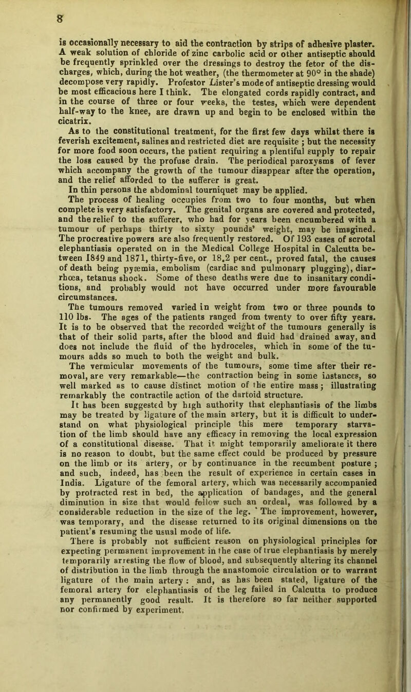 is occasionally necessary to aid the contraction by strips of adhesive plaster. A weak solution of chloride of zinc carbolic acid or other antiseptic should be frequently sprinkled over the dressings to destroy the fetor of the dis- charges, which, during the hot weather, (the thermometer at 90° in the shade) decompose very rapidly. Protestor Lister’s mode of antiseptic dressing would be most efficacious here I think. The elongated cords rapidly contract, and in the course of three or four weeks, the testes, which were dependent half-way to the knee, are drawn up and begin to be enclosed within the cicatrix. As to the constitutional treatment, for the first few days whilst there is feverish excitement, salines and restricted diet are requisite ; but the necessity for more food soon occurs, the patient requiring a plentiful supply to repair the loss caused by the profuse drain. The periodical paroxysms of fever which accompany the growth of the tumour disappear after the operation, and the relief afforded to the sufferer is great. In thin persons the abdominal tourniquet may be applied. The process of healing occupies from two to four months, but when complete is very satisfactory. The genital organs are covered and protected, and the relief to the sufferer, who had for years been encumbered with a tumour of perhaps thirty to sixty pounds’ weight, may be imagined. The procreative powers are also frequently restored. Of 193 cases of scrotal elephantiasis operated on in the Medical College Hospital in Calcutta be- tween 1849 and 1871, thirty-five, or 18.2 per cent., proved fatal, the causes of death being pyaemia, embolism (cardiac and pulmonary plugging), diar- rhoea, tetanus shock. Some of these deaths were due to insanitary condi- tions, and probably would not have occurred under more favourable circumstances. The tumours removed varied in weight from two or three pounds to 110 lbs- The ages of the patients ranged from twenty to over fifty years. It is to he observed that the recorded weight of the tumours generally is that of their solid parts, after the blood and fluid had drained away, and does not include the fluid of the hydroceles, which in some of the tu- mours adds so much to both the weight and bulk. The vermicular movements of the tumours, some time after their re- moval, are very remarkable—the contraction being in some instances, so well marked as to cause distinct motion of the entire mass; illustrating remarkably the contractile action of the dartoid structure. It has been suggested by high authority that elephantiasis of the limbs may be treated by ligature of the main artery, but it is difficult to under- stand on what physiological principle this mere temporary starva- tion of the limb should have any efficacy in removing the local expression of a constitutional disease. That it might temporarily ameliorate it there is no reason to doubt, but the same effect could be produced by pressure on the limb or its artery, or by continuance in the recumbent posture ; and such, indeed, has been the result of experience in certain cases in India. Ligature of the femoral artery, which was necessarily accompanied by protracted rest in bed, the application of bandages, and the general diminution in size that would follow such an ordeal, was followed by a considerable reduction in the size of the leg. ‘ The improvement, however, was temporary, and the disease returned to its original dimensions on the patient’s resuming the usual mode of life. There is probably not sufficient reason on physiological principles for expecting permanent improvement in the case of true elephantiasis by merely temporarily arresting the flow of blood, and subsequently altering its channel of distribution in the limb through the anastomoic circulation or to warrant ligature of the main artery : and, as has been stated, ligature of the femoral artery for elephantiasis of the leg failed in Calcutta to produce any permanently good result. It is therefore so far neither supported nor confirmed by experiment.