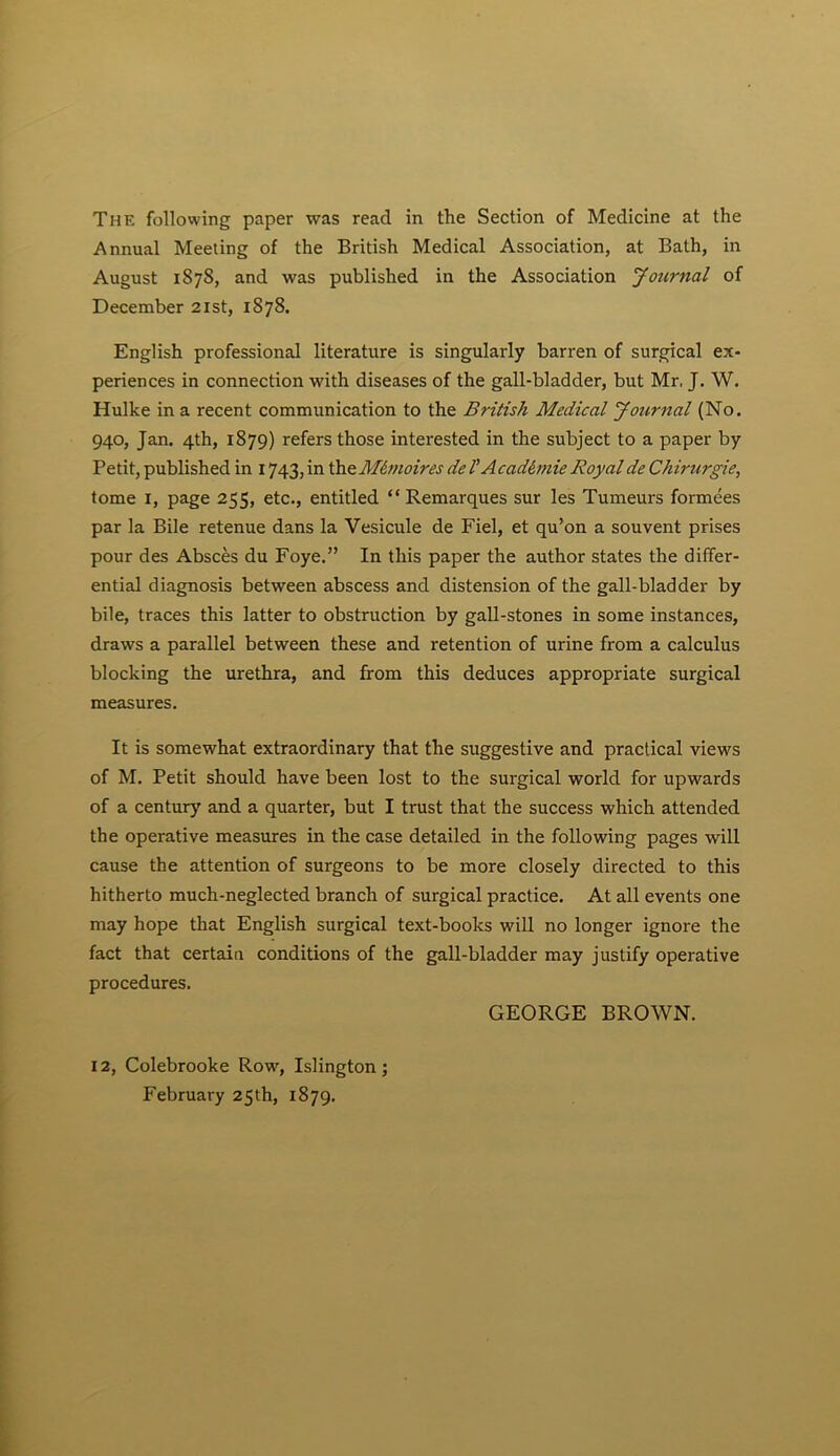 Annual Meeting of the British Medical Association, at Bath, in August 1878, and was published in the Association Journal of December 21st, 1878. English professional literature is singularly barren of surgical ex- periences in connection with diseases of the gall-bladder, but Mr. J. W. Hulke in a recent communication to the British Medical Journal (No. 940, Jan. 4th, 1879) refers those interested in the subject to a paper by Petit, published in 1743, in theM6moires de 1’Academic Royal de Chirurgie, tome I, page 255, etc., entitled “ Remarques sur les Tumeurs formees par la Bile retenue dans la Vesicule de Fiel, et qu’on a souvent prises pour des Absces du Foye.” In this paper the author states the differ- ential diagnosis between abscess and distension of the gall-bladder by bile, traces this latter to obstruction by gall-stones in some instances, draws a parallel between these and retention of urine from a calculus blocking the urethra, and from this deduces appropriate surgical measures. It is somewhat extraordinary that the suggestive and practical views of M. Petit should have been lost to the surgical world for upwards of a century and a quarter, but I trust that the success which attended the operative measures in the case detailed in the following pages will cause the attention of surgeons to be more closely directed to this hitherto much-neglected branch of surgical practice. At all events one may hope that English surgical text-books will no longer ignore the fact that certain conditions of the gall-bladder may justify operative procedures. GEORGE BROWN. 12, Colebrooke Row, Islington; February 25th, 1879.