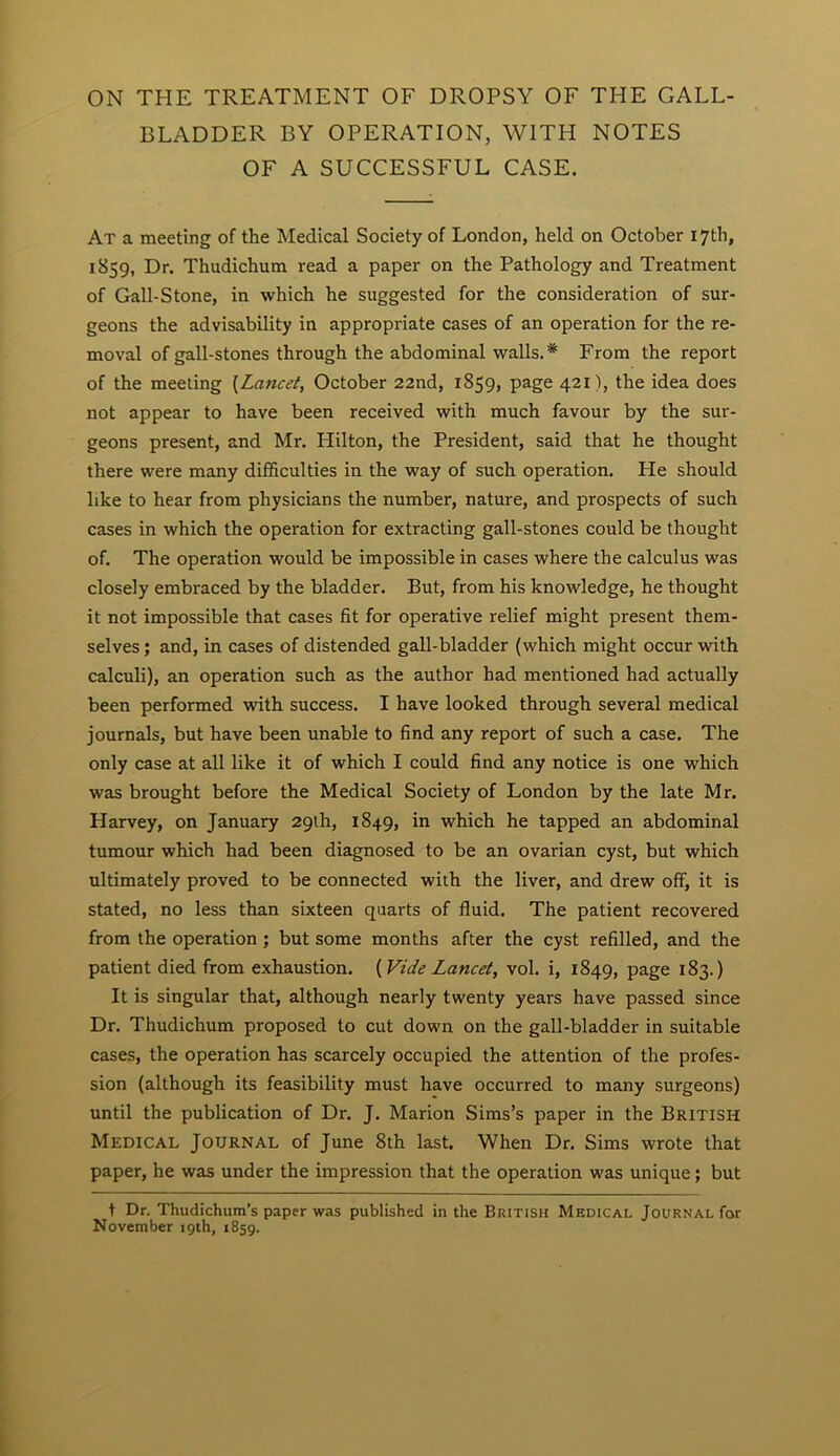 ON THE TREATMENT OF DROPSY OF THE GALL- BLADDER BY OPERATION, WITH NOTES OF A SUCCESSFUL CASE. At a meeting of the Medical Society of London, held on October 17th, 1859, Dr. Thudichum read a paper on the Pathology and Treatment of Gall-Stone, in which he suggested for the consideration of sur- geons the advisability in appropriate cases of an operation for the re- moval of gall-stones through the abdominal walls.* From the report of the meeting {Lancet, October 22nd, 1859, page 421), the idea does not appear to have been received with much favour by the sur- geons present, and Mr. Hilton, the President, said that he thought there were many difficulties in the way of such operation. He should like to hear from physicians the number, nature, and prospects of such cases in which the operation for extracting gall-stones could be thought of. The operation would be impossible in cases where the calculus was closely embraced by the bladder. But, from his knowledge, he thought it not impossible that cases fit for operative relief might present them- selves ; and, in cases of distended gall-bladder (which might occur with calculi), an operation such as the author had mentioned had actually been performed with success. I have looked through several medical journals, but have been unable to find any report of such a case. The only case at all like it of which I could find any notice is one which was brought before the Medical Society of London by the late Mr. Harvey, on January 29th, 1849, in which he tapped an abdominal tumour which had been diagnosed to be an ovarian cyst, but which ultimately proved to be connected with the liver, and drew off, it is stated, no less than sixteen quarts of fluid. The patient recovered from the operation ; but some months after the cyst refilled, and the patient died from exhaustion. (Vide Lancet, vol. i, 1849, page 183.) It is singular that, although nearly twenty years have passed since Dr. Thudichum proposed to cut down on the gall-bladder in suitable cases, the operation has scarcely occupied the attention of the profes- sion (although its feasibility must have occurred to many surgeons) until the publication of Dr. J. Marion Sims’s paper in the British Medical Journal of June 8th last. When Dr. Sims wrote that paper, he was under the impression that the operation was unique; but t Dr. Thudichum’s paper was published in the British Medical Journal for November 19th, 1859.