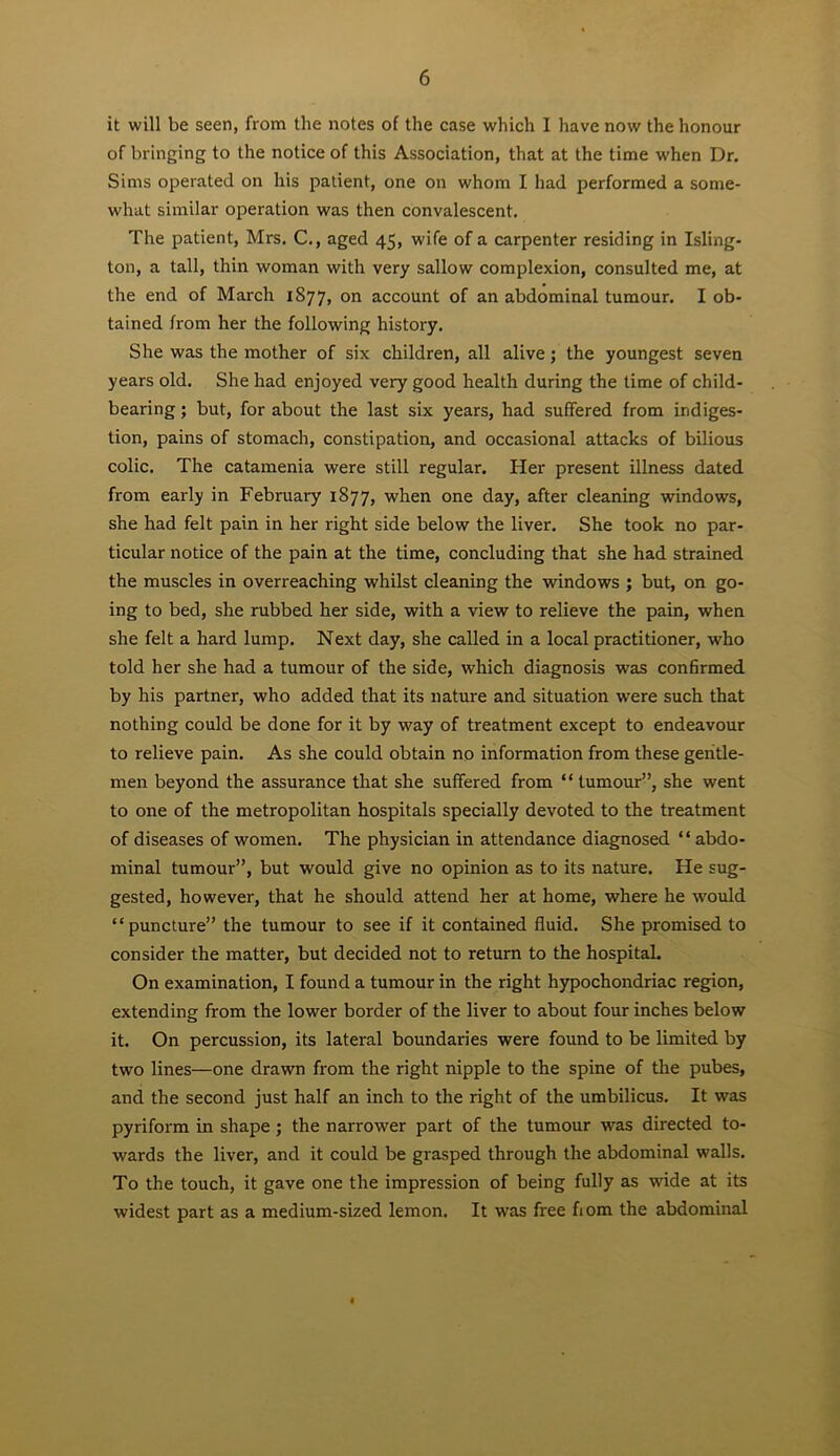 it will be seen, from the notes of the case which I have now the honour of bringing to the notice of this Association, that at the time when Dr, Sims operated on his patient, one on whom I had performed a some- what similar operation was then convalescent. The patient, Mrs. C., aged 45, wife of a carpenter residing in Isling- ton, a tall, thin woman with very sallow complexion, consulted me, at the end of March 1877, on account of an abdominal tumour. I ob- tained from her the following history. She was the mother of six children, all alive; the youngest seven years old. She had enjoyed very good health during the lime of child- bearing ; but, for about the last six years, had suffered from indiges- tion, pains of stomach, constipation, and occasional attacks of bilious colic. The catamenia were still regular. Her present illness dated from early in February 1877, when one day, after cleaning windows, she had felt pain in her right side below the liver. She took no par- ticular notice of the pain at the time, concluding that she had strained the muscles in overreaching whilst cleaning the windows ; but, on go- ing to bed, she rubbed her side, with a view to relieve the pain, when she felt a hard lump. Next day, she called in a local practitioner, who told her she had a tumour of the side, which diagnosis was confirmed by his partner, who added that its nature and situation were such that nothing could be done for it by way of treatment except to endeavour to relieve pain. As she could obtain no information from these geritle- men beyond the assurance that she suffered from “ tumour”, she went to one of the metropolitan hospitals specially devoted to the treatment of diseases of women. The physician in attendance diagnosed “ abdo- minal tumour”, but would give no opinion as to its nature. He sug- gested, however, that he should attend her at home, where he would “puncture” the tumour to see if it contained fluid. She promised to consider the matter, but decided not to return to the hospital. On examination, I found a tumour in the right hypochondriac region, extending from the lower border of the liver to about four inches below it. On percussion, its lateral boundaries were found to be limited by two lines—one drawn from the right nipple to the spine of the pubes, and the second just half an inch to the right of the umbilicus. It was pyriform in shape ; the narrower part of the tumour was directed to- wards the liver, and it could be grasped through the abdominal walls. To the touch, it gave one the impression of being fully as wide at its widest part as a medium-sized lemon. It was free fiom the abdominal