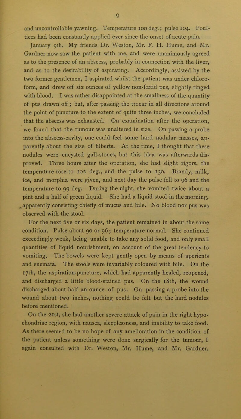 and uncontrollable yawning. Temperature loo deg.; pulse 104. Poul- tices had been constantly applied ever since the onset of acute pain. January 9th. My friends Dr. Weston, Mr. F. H. Plume, and Mr. Gardner now saw the patient with me, and were unanimously agreed as to the presence of an abscess, probably in connection with the liver, and as to the desirability of aspirating. Accordingly, assisted by the two former gentlemen, I aspirated whilst the patient was under chloro- form, and drew off six ounces of yellow non-foetid pus, slightly tinged with blood. I was rather disappointed at the smallness of the quantity of pus drawn off; but, after passing the trocar in all directions around the point of puncture to the extent of quite three inches, we concluded that the abscess was exhausted. On examination after the operation, we found that the tumour was unaltered in size. On passing a probe into the abscess-cavity, one could feel some hard nodular masses, ap- parently about the size of filberts. At the time, I thought that these nodules were encysted gall-stones, but this idea was afterwards dis- proved. Three hours after the operation, she had slight rigors, the temperature rose to X02 deg., and the pulse to 130. Brandy, milk, ice, and morphia were given, and next day the pulse fell to 96 and the temperature to 99 deg. During the night, she vomited twice about a pint and a half of green liquid. She had a liquid stool in the morning, apparently consisting chiefly of mucus and bile. No blood nor pus was observed with the stool. For the next five or six days, the patient remained in about the same condition. Pulse about 90 or 96; temperature normal. She continued exceedingly weak, being unable to take any solid food, and only small quantities of liquid nourishment, on account of the great tendency to vomiting. The bowels were kept gently open by means of aperients and enemata. The stools were invariably coloured with bile. On the 17th, the aspiration-puncture, which had apparently healed, reopened, and discharged a little blood-stained pus. On the l8th, the wound discharged about half an ounce of pus. On passing a probe into the wound about two inches, nothing could be felt but the hard nodules before mentioned. On the 21 St, she had another severe attack of pain in the right hypo- chondriac region, with nausea, sleeplessness, and inability to take food. As there seemed to be no hope of any amelioration in the condition of the patient unless something were done surgically for the tumour, I again consulted with Dr. Weston, Mr. Hume, and Mr. Gardner.