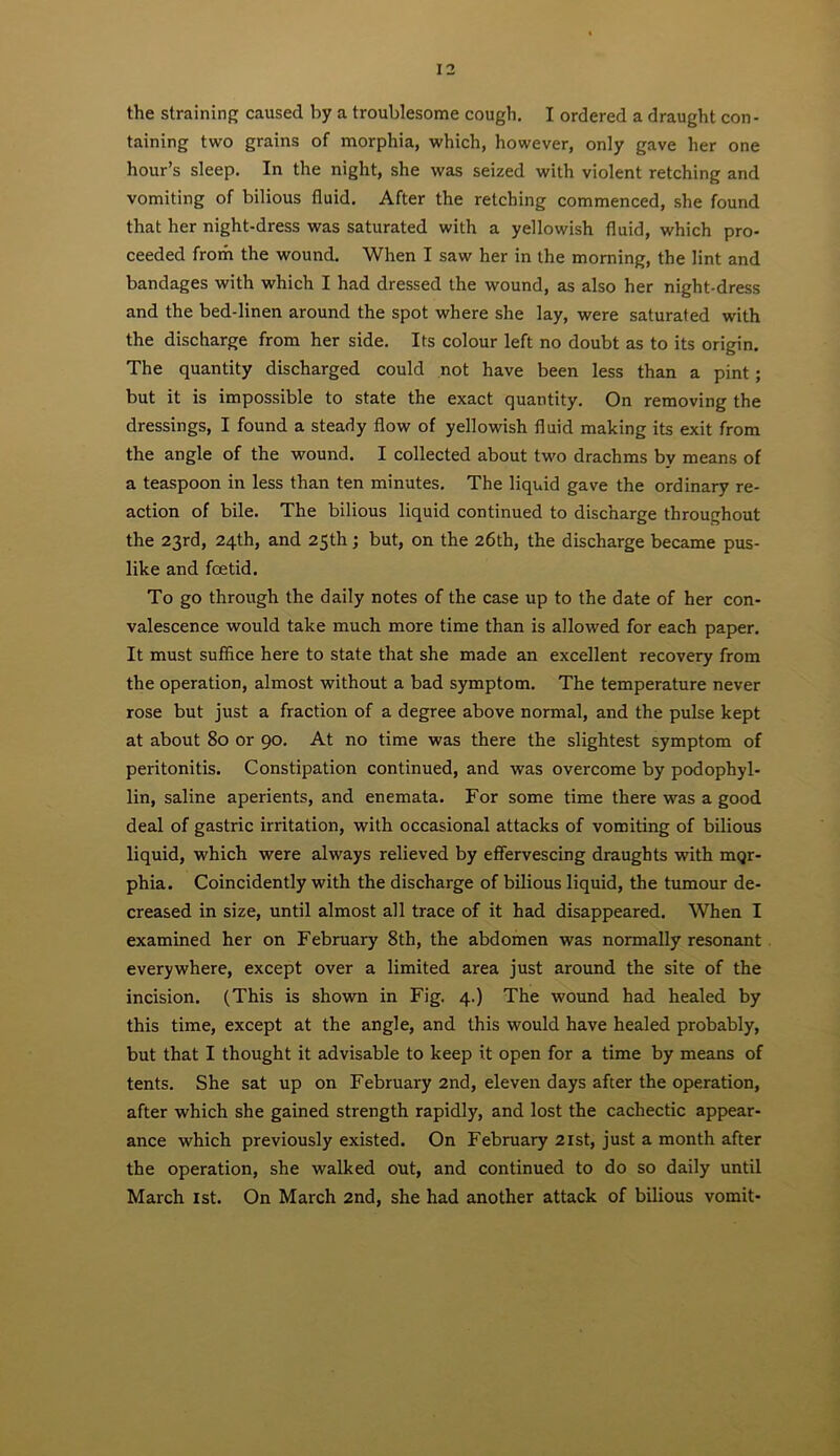 the straining caused by a troublesome cough. I ordered a draught con- taining two grains of morphia, which, however, only gave her one hour’s sleep. In the night, she was seized with violent retching and vomiting of bilious fluid. After the retching commenced, she found that her night-dress was saturated with a yellowish fluid, which pro- ceeded from the wound. When I saw her in the morning, the lint and bandages with which I had dressed the wound, as also her night-dress and the bed-linen around the spot where she lay, were saturated with the discharge from her side. Its colour left no doubt as to its origin. The quantity discharged could not have been less than a pint; but it is impossible to state the exact quantity. On removing the dressings, I found a steady flow of yellowish fluid making its exit from the angle of the wound. I collected about two drachms by means of a teaspoon in less than ten minutes. The liquid gave the ordinary re- action of bile. The bilious liquid continued to discharge throughout the 23rd, 24th, and 25th; but, on the 26th, the discharge became pus- like and foetid. To go through the daily notes of the case up to the date of her con- valescence would take much more time than is allowed for each paper. It must suffice here to state that she made an excellent recovery from the operation, almost without a bad symptom. The temperature never rose but just a fraction of a degree above normal, and the pulse kept at about 80 or 90. At no time was there the slightest symptom of peritonitis. Constipation continued, and was overcome by podophyl- lin, saline aperients, and enemata. For some time there was a good deal of gastric irritation, with occasional attacks of vomiting of bilious liquid, which were always relieved by effervescing draughts with mqr- phia. Coincidently with the discharge of bilious liquid, the tumour de- creased in size, until almost all trace of it had disappeared. When I examined her on February 8th, the abdomen was normally resonant everywhere, except over a limited area just around the site of the incision. (This is shown in Fig. 4.) The wound had healed by this time, except at the angle, and this would have healed probably, but that I thought it advisable to keep it open for a time by means of tents. She sat up on February 2nd, eleven days after the operation, after which she gained strength rapidly, and lost the cachectic appear- ance which previously existed. On February 2ist, just a month after the operation, she walked out, and continued to do so daily until March ist. On March 2nd, she had another attack of bilious vomit-