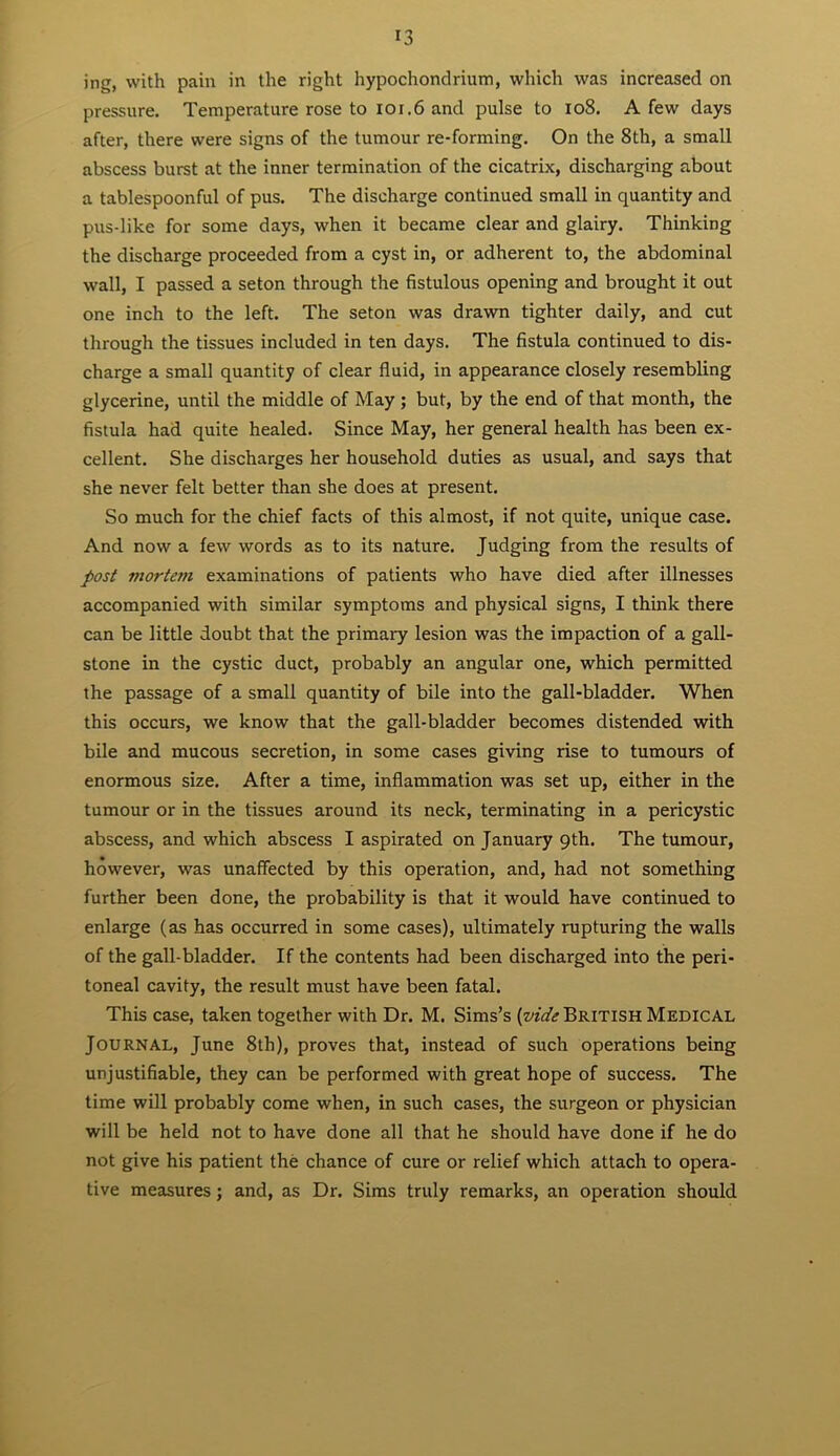 ing, with pain in the right hypochondrium, which was increased on pressure. Temperature rose to 101.6 and pulse to 108. A few days after, there were signs of the tumour re-forming. On the 8th, a small abscess burst at the inner termination of the cicatrix, discharging about a tablespoonful of pus. The discharge continued small in quantity and pus-like for some days, when it became clear and glairy. Thinking the discharge proceeded from a cyst in, or adherent to, the abdominal wall, I passed a seton through the fistulous opening and brought it out one inch to the left. The seton was drawn tighter daily, and cut through the tissues included in ten days. The fistula continued to dis- charge a small quantity of clear fluid, in appearance closely resembling glycerine, until the middle of May ; but, by the end of that month, the fistula had quite healed. Since May, her general health has been ex- cellent. She discharges her household duties as usual, and says that she never felt better than she does at present. So much for the chief facts of this almost, if not quite, unique case. And now a few words as to its nature. Judging from the results of post mortem examinations of patients who have died after illnesses accompanied with similar symptoms and physical signs, I think there can be little doubt that the primary lesion was the impaction of a gall- stone in the cystic duct, probably an angular one, which permitted the passage of a small quantity of bile into the gall-bladder. When this occurs, we know that the gall-bladder becomes distended with bile and mucous secretion, in some cases giving rise to tumours of enormous size. After a time, inflammation was set up, either in the tumour or in the tissues around its neck, terminating in a pericystic abscess, and which abscess I aspirated on January 9th. The tumour, however, was unaffected by this operation, and, had not something further been done, the probability is that it would have continued to enlarge (as has occurred in some cases), ultimately rupturing the walls of the gall-bladder. If the contents had been discharged into the peri- toneal cavity, the result must have been fatal. This case, taken together with Dr. M. Sims’s {vide British Medical Journal, June 8th), proves that, instead of such operations being unjustifiable, they can be performed with great hope of success. The time will probably come when, in such cases, the surgeon or physician will be held not to have done all that he should have done if he do not give his patient the chance of cure or relief which attach to opera- tive measures; and, as Dr. Sims truly remarks, an operation should