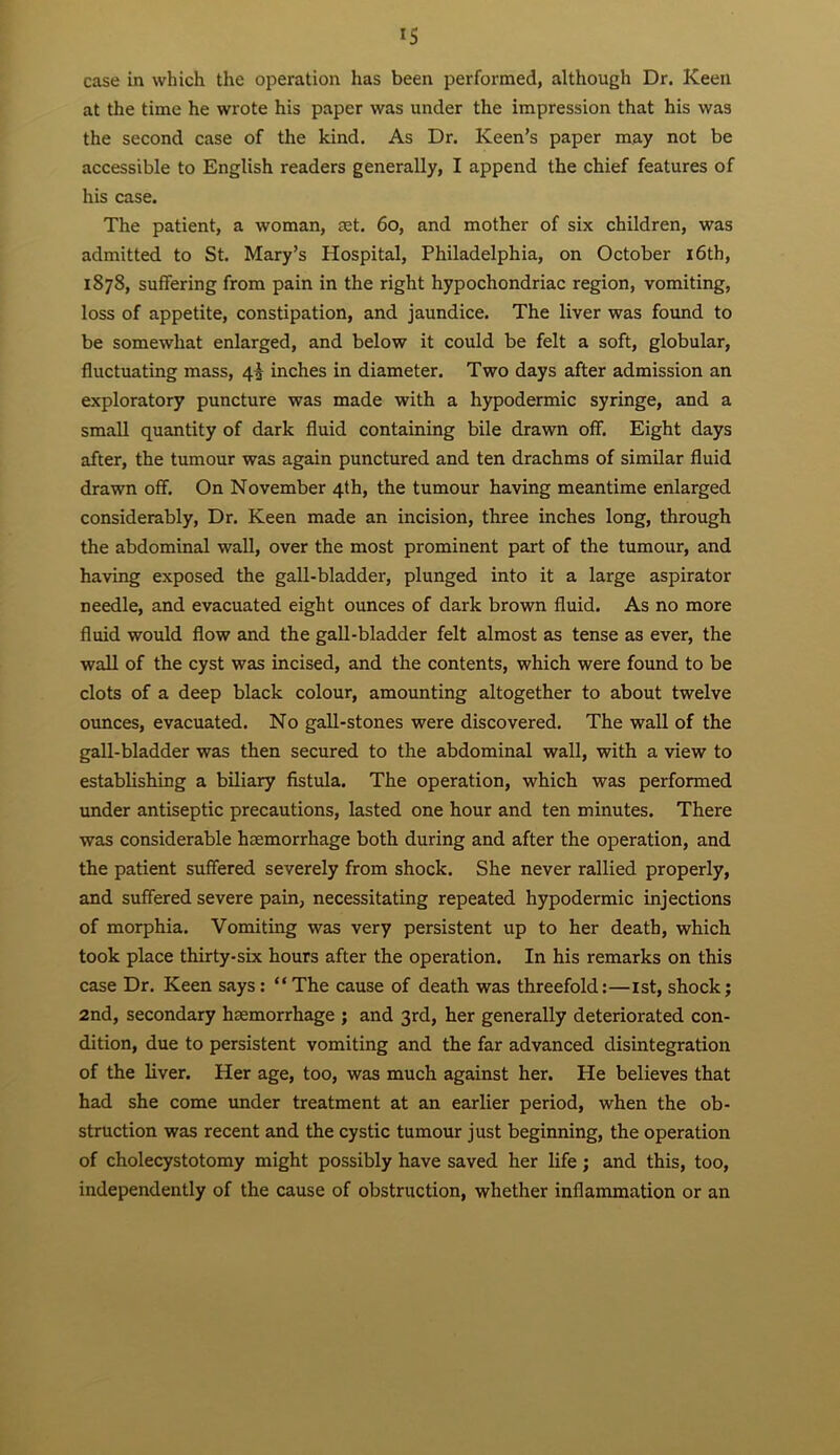 case in which the operation has been performed, although Dr. Keen at the time he wrote his paper was under the impression that his was the second case of the kind. As Dr. Keen’s paper may not be accessible to English readers generally, I append the chief features of his case. The patient, a woman, £Et. 6o, and mother of six children, was admitted to St. Mary’s Hospital, Philadelphia, on October i6th, 1878, suffering from pain in the right hypochondriac region, vomiting, loss of appetite, constipation, and jaundice. The liver was found to be somewhat enlarged, and below it could be felt a soft, globular, fluctuating mass, 4^ inches in diameter. Two days after admission an exploratory puncture was made with a hypodermic syringe, and a small quantity of dark fluid containing bile drawn off. Eight days after, the tumour was again punctured and ten drachms of similar fluid drawn off. On November 4th, the tumour having meantime enlarged considerably. Dr. Keen made an incision, three inches long, through the abdominal wall, over the most prominent part of the tumour, and having exposed the gall-bladder, plunged into it a large aspirator needle, and evacuated eight ounces of dark brown fluid. As no more fluid would flow and the gaU-bladder felt almost as tense as ever, the wall of the cyst was incised, and the contents, which were found to be clots of a deep black colour, amounting altogether to about twelve ounces, evacuated. No gall-stones were discovered. The wall of the gall-bladder was then secured to the abdominal wall, with a view to establishing a biliary fistula. The operation, which was performed under antiseptic precautions, lasted one hour and ten minutes. There was considerable haemorrhage both during and after the operation, and the patient suffered severely from shock. She never rallied properly, and suffered severe pain, necessitating repeated hypodermic injections of morphia. Vomiting was very persistent up to her death, which took place thirty-six hours after the operation. In his remarks on this case Dr. Keen says: “The cause of death was threefold:—ist, shock} 2nd, secondary haemorrhage } and 3rd, her generally deteriorated con- dition, due to persistent vomiting and the far advanced disintegration of the liver. Her age, too, was much against her. He believes that had she come under treatment at an earlier period, when the ob- struction was recent and the cystic tumour just beginning, the operation of cholecystotomy might possibly have saved her life ; and this, too, independently of the cause of obstruction, whether inflammation or an