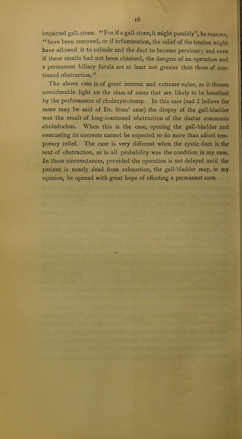 impacted gall-stone. “For if a gall stone,it might possibly”, he reasons, “have been removed, or if inflammation, the relief of the tension might have allowed it to subside and the duct to become pervious ; and even if these results had not been obtained, the dangers of an operation and a permanent biliary fistula are at least not greater than those of con- tinued obstruction.” The above case is of great interest and extreme value, as it throws considerable light on the class of cases that are likely to be benefited by the performance of cholecystotomy. In this case (and I believe the same may be said of Dr. Sims’ case) the dropsy of the gall-bladder was the result of long-continued obstruction of the ductus communis choledochus. When this is the case, opening the gall-bladder and evacuating its contents cannot be expected to do more than afford tem- porary relief. The case is very different when the cystic duct is the seat of obstruction, as in all probability was the condition in my case. In these circumstances, provided the operation is not delayed until the patient is nearly dead from exhaustion, the gall-bladder may, in my opinion, be opened with great hope of effecting a permanent cure.