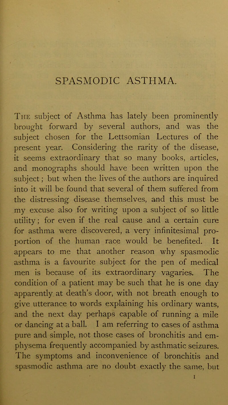 SPASMODIC ASTHMA. The subject of Asthma has lately been prominently brought forward by several authors, and was the subject chosen for the Lettsomian Lectures of the present year. Considering the rarity of the disease, it seems extraordinary that so many books, articles, and monographs should have been written upon the subject; but when the lives of the authors are inquired into it will be found that several of them suffered from the distressing disease themselves, and this must be my excuse also for writing upon a subject of so little utility; for even if the real cause and a certain cure for asthma were discovered, a very infinitesimal pro- portion of the human race would be benefited. It appears to me that another reason why spasmodic asthma is a favourite subject for the pen of medical men is because of its extraordinary vagaries. The condition of a patient may be such that he is one day apparently at death’s door, with not breath enough to give utterance to words explaining his ordinary wants, and the next day perhaps capable of running a mile or dancing at a ball. I am referring to cases of asthma pure and simple, not those cases of bronchitis and em- physema frequently accompanied by asthmatic seizures. The symptoms and inconvenience of bronchitis and spasmodic asthma are no doubt exactly the same, but i