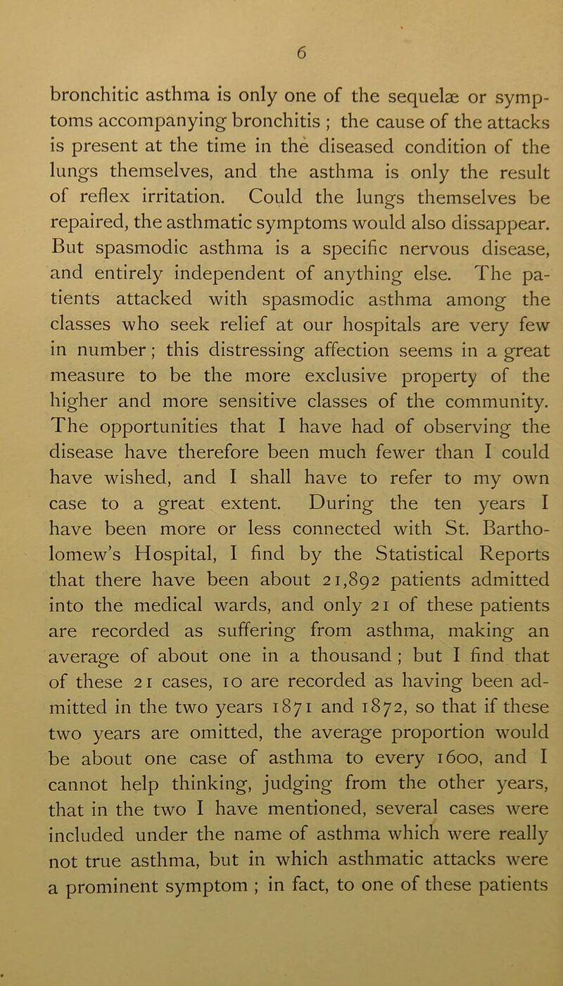 bronchitic asthma is only one of the sequelae or symp- toms accompanying bronchitis ; the cause of the attacks is present at the time in the diseased condition of the lungs themselves, and the asthma is only the result of reflex irritation. Could the lungs themselves be repaired, the asthmatic symptoms would also dissappear. But spasmodic asthma is a specific nervous disease, and entirely independent of anything else. The pa- tients attacked with spasmodic asthma among the classes who seek relief at our hospitals are very few in number; this distressing affection seems in a great measure to be the more exclusive property of the higher and more sensitive classes of the community. The opportunities that I have had of observing the disease have therefore been much fewer than I could have wished, and I shall have to refer to my own case to a great extent. During the ten years I have been more or less connected with St. Bartho- lomew’s Hospital, I find by the Statistical Reports that there have been about 21,892 patients admitted into the medical wards, and only 21 of these patients are recorded as suffering from asthma, making an average of about one in a thousand ; but I find that of these 21 cases, 10 are recorded as having been ad- mitted in the two years 1871 and 1872, so that if these two years are omitted, the average proportion would be about one case of asthma to every 1600, and I cannot help thinking, judging from the other years, that in the two I have mentioned, several cases were included under the name of asthma which were really not true asthma, but in which asthmatic attacks were a prominent symptom ; in fact, to one of these patients