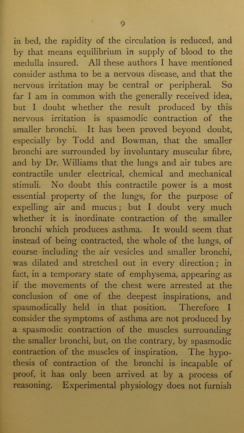 in bed, the rapidity of the circulation is reduced, and by that means equilibrium in supply of blood to the medulla insured. All these authors I have mentioned consider asthma to be a nervous disease, and that the nervous irritation may be central or peripheral. So far I am in common with the generally received idea, but I doubt whether the result produced by this nervous irritation is spasmodic contraction of the smaller bronchi. It has been proved beyond doubt, especially by Todd and Bowman, that the smaller bronchi are surrounded by involuntary muscular fibre, and by Dr. Williams that the lungs and air tubes are contractile under electrical, chemical and mechanical stimuli. No doubt this contractile power is a most essential property of the lungs, for the purpose of expelling air and mucus; but I doubt very much whether it is inordinate contraction of the smaller bronchi which produces asthma. It would seem that instead of being contracted, the whole of the lungs, of course including the air vesicles and smaller bronchi, was dilated and stretched out in every direction ; in fact, in a temporary state of emphysema, appearing as if the movements of the chest were arrested at the conclusion of one of the deepest inspirations, and spasmodically held in that position. Therefore I consider the symptoms of asthma are not produced by a spasmodic contraction of the muscles surrounding the smaller bronchi, but, on the contrary, by spasmodic contraction of the muscles of inspiration. The hypo- thesis of contraction of the bronchi is incapable of proof, it has only been arrived at by a process of reasoning. Experimental physiology does not furnish