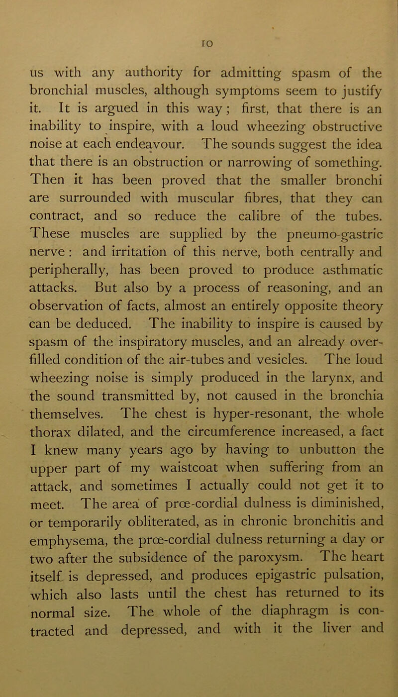 ro us with any authority for admitting spasm of the bronchial muscles, although symptoms seem to justify it. It is argued in this way; first, that there is an inability to inspire, with a loud wheezing obstructive noise at each endeavour. The sounds suggest the idea that there is an obstruction or narrowing of something. Then it has been proved that the smaller bronchi are surrounded with muscular fibres, that they can contract, and so reduce the calibre of the tubes. These muscles are supplied by the pneumo-gastric nerve : and irritation of this nerve, both centrally and peripherally, has been proved to produce asthmatic attacks. But also by a process of reasoning, and an observation of facts, almost an entirely opposite theory can be deduced. The inability to inspire is caused by spasm of the inspiratory muscles, and an already over- filled condition of the air-tubes and vesicles. The loud wheezing noise is simply produced in the larynx, and the sound transmitted by, not caused in the bronchia themselves. The chest is hyper-resonant, the whole thorax dilated, and the circumference increased, a fact I knew many years ago by having to unbutton the upper part of my waistcoat when suffering from an attack, and sometimes I actually could not get it to meet. The area of prce-cordial dulness is diminished, or temporarily obliterated, as in chronic bronchitis and emphysema, the proe-cordial dulness returning a day or two after the subsidence of the paroxysm. The heart itself is depressed, and produces epigastric pulsation, which also lasts until the chest has returned to its normal size. The whole of the diaphragm is con- tracted and depressed, and with it the liver and