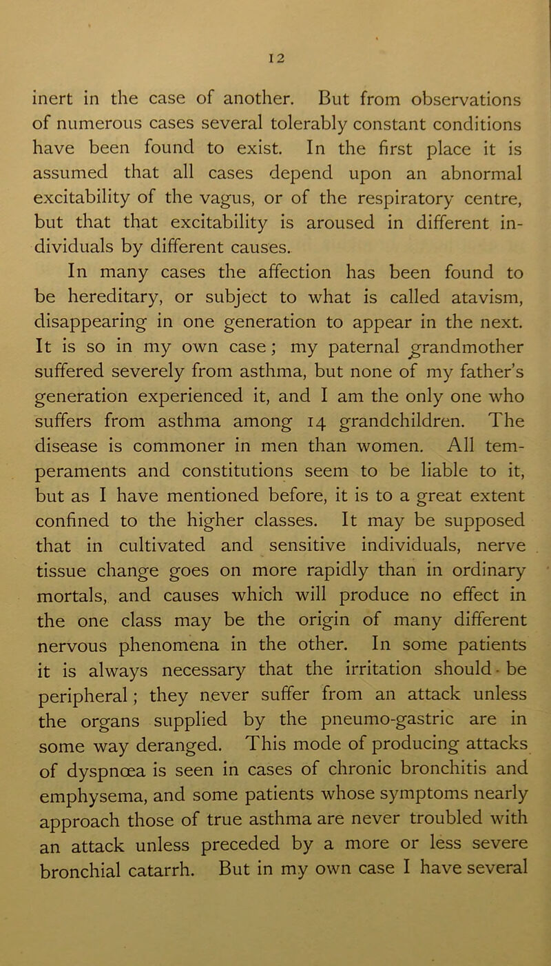 inert in the case of another. But from observations of numerous cases several tolerably constant conditions have been found to exist. In the first place it is assumed that all cases depend upon an abnormal excitability of the vagus, or of the respiratory centre, but that that excitability is aroused in different in- dividuals by different causes. In many cases the affection has been found to be hereditary, or subject to what is called atavism, disappearing in one generation to appear in the next. It is so in my own case; my paternal grandmother suffered severely from asthma, but none of my father’s generation experienced it, and I am the only one who suffers from asthma among 14 grandchildren. The disease is commoner in men than women. All tem- peraments and constitutions seem to be liable to it, but as I have mentioned before, it is to a great extent confined to the higher classes. It may be supposed that in cultivated and sensitive individuals, nerve tissue change goes on more rapidly than in ordinary mortals, and causes which will produce no effect in the one class may be the origin of many different nervous phenomena in the other. In some patients it is always necessary that the irritation should - be peripheral; they never suffer from an attack unless the organs supplied by the pneumo-gastric are in some way deranged. This mode of producing attacks of dyspnoea is seen in cases of chronic bronchitis and emphysema, and some patients whose symptoms nearly approach those of true asthma are never troubled with an attack unless preceded by a more or less severe bronchial catarrh. But in my own case I have several