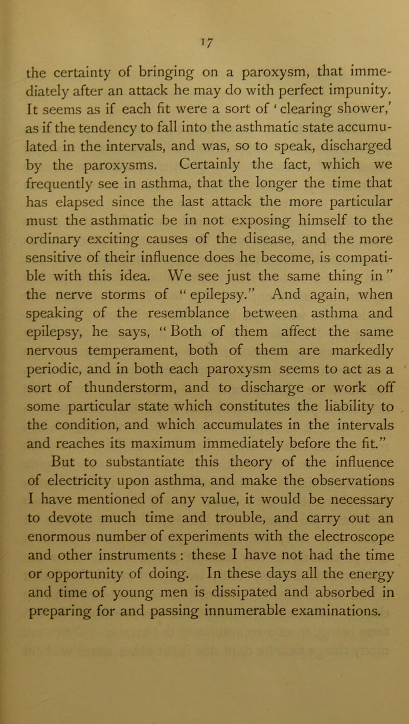 the certainty of bringing on a paroxysm, that imme- diately after an attack he may do with perfect impunity. It seems as if each fit were a sort of ‘ clearing shower,’ as if the tendency to fall into the asthmatic state accumu- lated in the intervals, and was, so to speak, discharged by the paroxysms. Certainly the fact, which we frequently see in asthma, that the longer the time that has elapsed since the last attack the more particular must the asthmatic be in not exposing himself to the ordinary exciting causes of the disease, and the more sensitive of their influence does he become, is compati- ble with this idea. We see just the same thing in” the nerve storms of “epilepsy.” And again, when speaking of the resemblance between asthma and epilepsy, he says, “ Both of them affect the same nervous temperament, both of them are markedly periodic, and in both each paroxysm seems to act as a sort of thunderstorm, and to discharge or work off some particular state which constitutes the liability to the condition, and which accumulates in the intervals and reaches its maximum immediately before the fit.” But to substantiate this theory of the influence of electricity upon asthma, and make the observations I have mentioned of any value, it would be necessary to devote much time and trouble, and carry out an enormous number of experiments with the electroscope and other instruments : these I have not had the time or opportunity of doing. In these days all the energy and time of young men is dissipated and absorbed in preparing for and passing innumerable examinations.