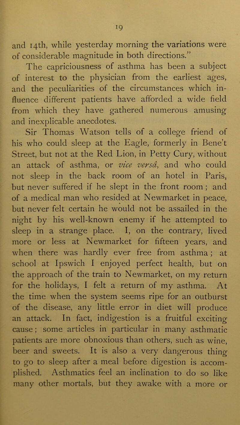 and 14th, while yesterday morning the variations were of considerable magnitude in both directions.” The capriciousness of asthma has been a subject of interest to the physician from the earliest ages, and the peculiarities of the circumstances which in- fluence different patients have afforded a wide field from which they have gathered numerous amusing and inexplicable anecdotes. Sir Thomas Watson tells of a college friend of his who could sleep at the Eagle, formerly in Bene’t Street, but not at the Red Lion, in Petty Cury, without an attack of asthma, or vice versa, and who could not sleep in the back room of an hotel in Paris, but never suffered if he slept in the front room; and of a medical man who resided at Newmarket in peace, but never felt certain he would not be assailed in the night by his well-known enemy if he attempted to sleep in a strange place. I, on the contrary, lived more or less at Newmarket for fifteen years, and when there was hardly ever free from asthma; at school at Ipswich I enjoyed perfect health, but on the approach of the train to Newmarket, on my return for the holidays, I felt a return of my asthma. At the time when the system seems ripe for an outburst of the disease, any little error in diet will produce an attack. In fact, indigestion is a fruitful exciting cause; some articles in particular in many asthmatic patients are more obnoxious than others, such as wine, beer and sweets. It is also a very dangerous thing to go to sleep after a meal before digestion is accom- plished. Asthmatics feel an inclination to do so like many other mortals, but they awake with a more or