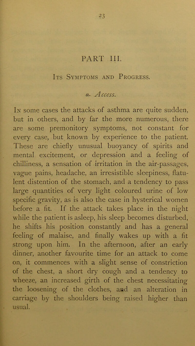 PART III. Its Symptoms and Progress. a. Access. In some cases the attacks of asthma are quite sudden, but in others, and by far the more numerous, there are some premonitory symptoms, not constant for every case, but known by experience to the patient. These are chiefly unusual buoyancy of spirits and mental excitement, or depression and a feeling of chilliness, a sensation of irritation in the air-passages, vague pains, headache, an irresistible sleepiness, flatu- lent distention of the stomach, and a tendency to pass large quantities of very light coloured urine of low specific gravity, as is also the case in hysterical women before a fit. If the attack takes place in the night while the patient is asleep, his sleep becomes disturbed, he shifts his position constantly and has a general feeling of malaise, and finally wakes up with a fit strong upon him. In the afternoon, after an early dinner, another favourite time for an attack to come on, it commences with a slight sense of constriction of the chest, a short dry cough and a tendency to wheeze, an increased girth of the chest necessitating the loosening of the clothes, and an alteration in carriage by the shoulders being raised higher than usual.