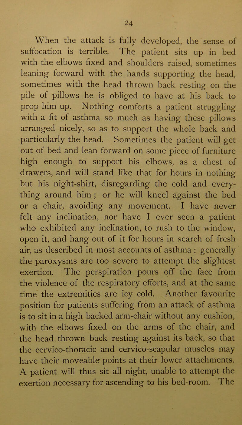 When the attack is fully developed, the sense of suffocation is terrible. The patient sits up in bed with the elbows fixed and shoulders raised, sometimes leaning forward with the hands supporting the head, sometimes with the head thrown back resting on the pile of pillows he is obliged to have at his back to prop him up. Nothing comforts a patient struggling with a fit of asthma so much as having these pillows arranged nicely, so as to support the whole back and particularly the head. Sometimes the patient will get out of bed and lean forward on some piece of furniture high enough to support his elbows, as a chest of drawers, and will stand like that for hours in nothing but his night-shirt, disregarding the cold and every- thing around him ; or he will kneel against the bed or a chair, avoiding any movement. I have never felt any inclination, nor have I ever seen a patient who exhibited any inclination, to rush to the window, open it, and hang out of it for hours in search of fresh air, as described in most accounts of asthma : generally the paroxysms are too severe to attempt the slightest exertion. The perspiration pours off the face from the violence of the respiratory efforts, and at the same time the extremities are icy cold. Another favourite position for patients suffering from an attack of asthma is to sit in a high backed arm-chair without any cushion, with the elbows fixed on the arms of the chair, and the head thrown back resting against its back, so that the cervico-thoracic and cervico-scapular muscles may have their moveable points at their lower attachments. A patient will thus sit all night, unable to attempt the exertion necessary for ascending to his bed-room. The