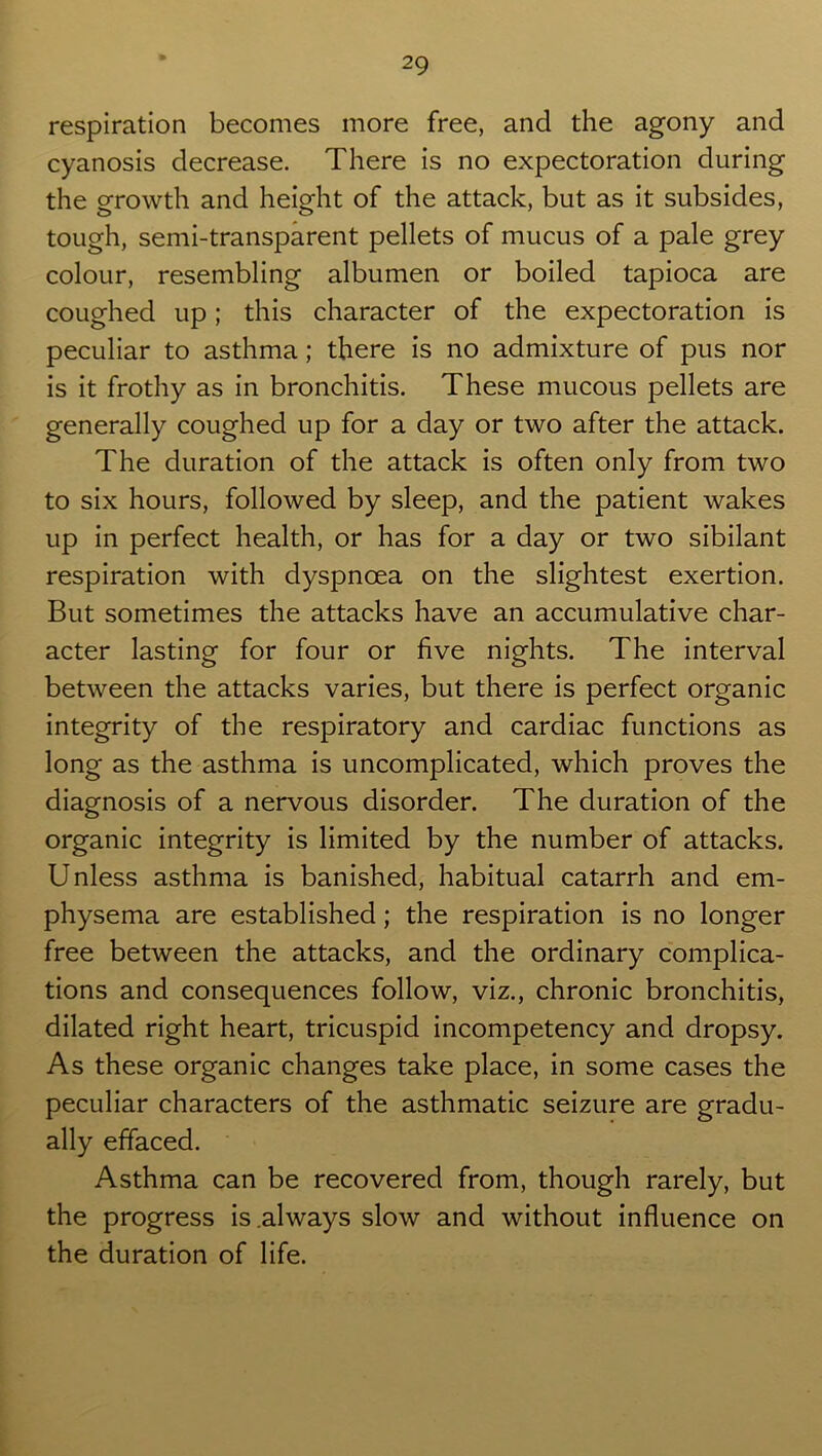 respiration becomes more free, and the agony and cyanosis decrease. There is no expectoration during the growth and height of the attack, but as it subsides, tough, semi-transparent pellets of mucus of a pale grey colour, resembling albumen or boiled tapioca are coughed up; this character of the expectoration is peculiar to asthma; there is no admixture of pus nor is it frothy as in bronchitis. These mucous pellets are generally coughed up for a day or two after the attack. The duration of the attack is often only from two to six hours, followed by sleep, and the patient wakes up in perfect health, or has for a day or two sibilant respiration with dyspnoea on the slightest exertion. But sometimes the attacks have an accumulative char- acter lasting for four or five nights. The interval between the attacks varies, but there is perfect organic integrity of the respiratory and cardiac functions as long as the asthma is uncomplicated, which proves the diagnosis of a nervous disorder. The duration of the organic integrity is limited by the number of attacks. Unless asthma is banished, habitual catarrh and em- physema are established; the respiration is no longer free between the attacks, and the ordinary complica- tions and consequences follow, viz., chronic bronchitis, dilated right heart, tricuspid incompetency and dropsy. As these organic changes take place, in some cases the peculiar characters of the asthmatic seizure are gradu- ally effaced. Asthma can be recovered from, though rarely, but the progress is .always slow and without influence on the duration of life.