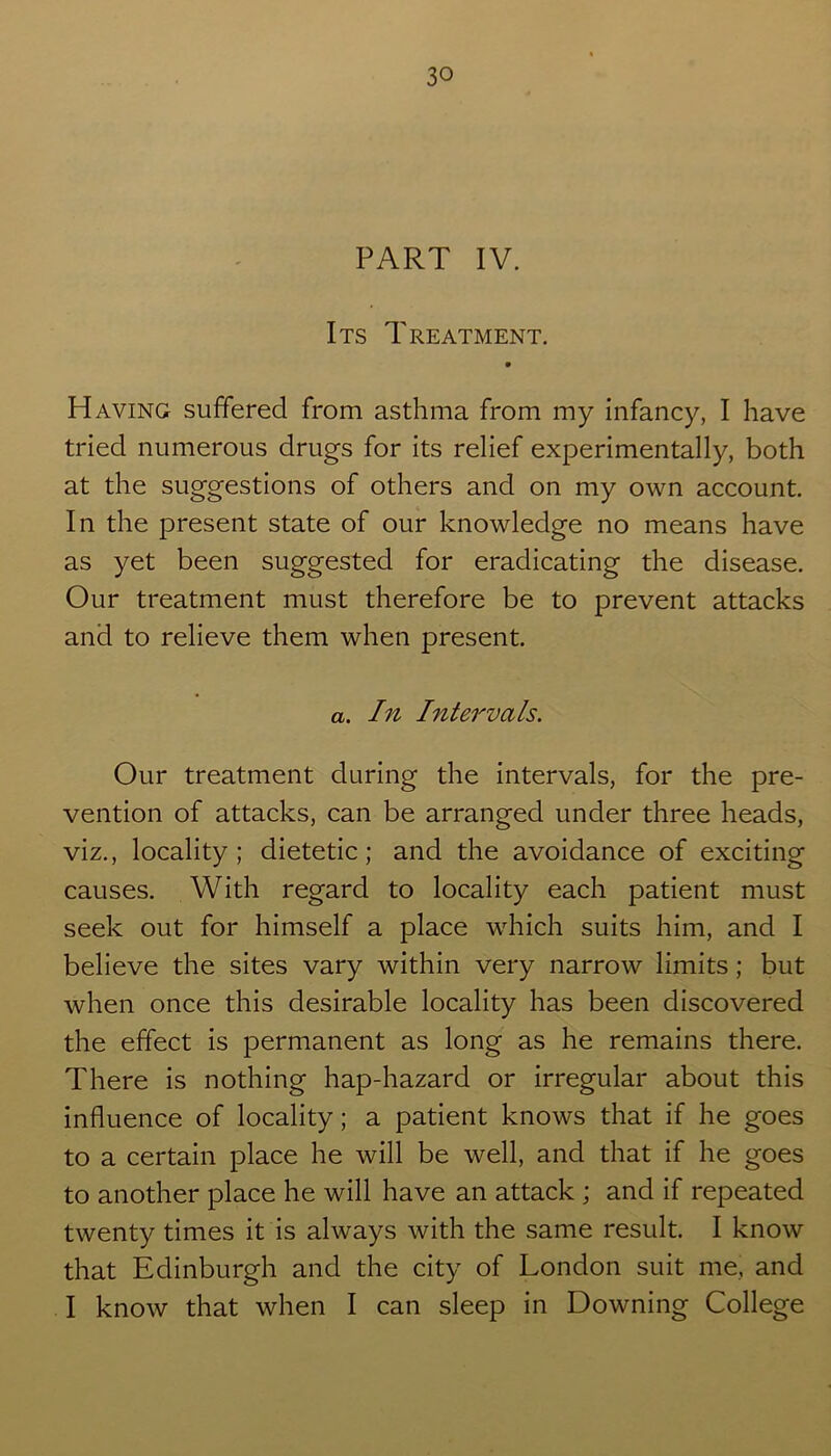 PART IV. Its Treatment. Having suffered from asthma from my infancy, I have tried numerous drugs for its relief experimentally, both at the suggestions of others and on my own account. In the present state of our knowledge no means have as yet been suggested for eradicating the disease. Our treatment must therefore be to prevent attacks and to relieve them when present. a. In Intervals. Our treatment during the intervals, for the pre- vention of attacks, can be arranged under three heads, viz., locality; dietetic; and the avoidance of exciting causes. With regard to locality each patient must seek out for himself a place which suits him, and I believe the sites vary within very narrow limits; but when once this desirable locality has been discovered the effect is permanent as long as he remains there. There is nothing hap-hazard or irregular about this influence of locality; a patient knows that if he goes to a certain place he will be well, and that if he goes to another place he will have an attack ; and if repeated twenty times it is always with the same result. I know that Edinburgh and the city of London suit me, and I know that when I can sleep in Downing College