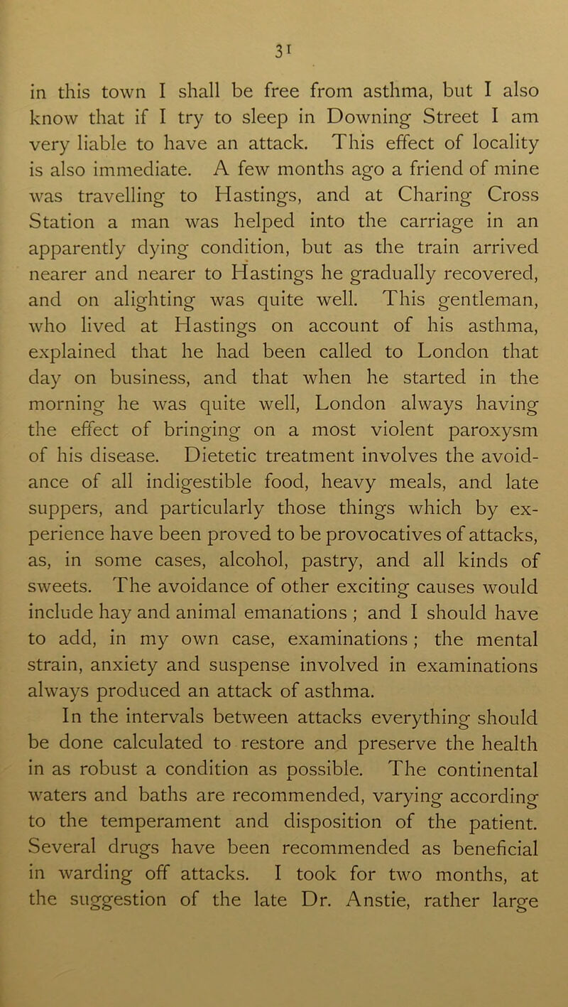 in this town I shall be free from asthma, but I also know that if I try to sleep in Downing Street I am very liable to have an attack. This effect of locality is also immediate. A few months ago a friend of mine was travelling to Hastings, and at Charing Cross Station a man was helped into the carriage in an apparently dying condition, but as the train arrived nearer and nearer to Hastings he gradually recovered, and on alighting was quite well. This gentleman, who lived at Hastings on account of his asthma, explained that he had been called to London that day on business, and that when he started in the morning he was quite well, London always having the effect of bringing on a most violent paroxysm of his disease. Dietetic treatment involves the avoid- ance of all indigestible food, heavy meals, and late suppers, and particularly those things which by ex- perience have been proved to be provocatives of attacks, as, in some cases, alcohol, pastry, and all kinds of sweets. The avoidance of other exciting causes would include hay and animal emanations ; and I should have to add, in my own case, examinations; the mental strain, anxiety and suspense involved in examinations always produced an attack of asthma. In the intervals between attacks everything should be done calculated to restore and preserve the health in as robust a condition as possible. The continental waters and baths are recommended, varying according to the temperament and disposition of the patient. Several drugs have been recommended as beneficial in warding off attacks. I took for two months, at the suggestion of the late Dr. Anstie, rather large