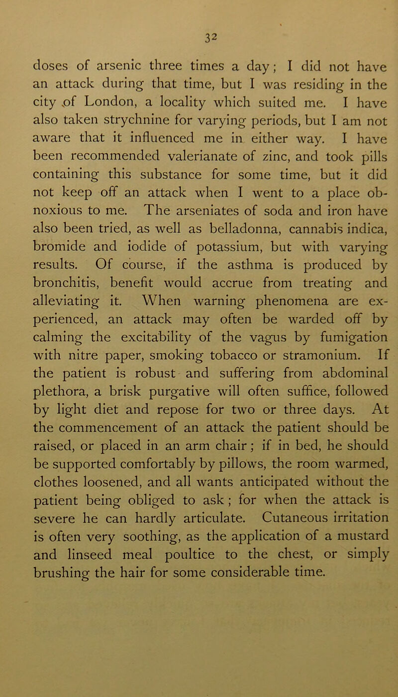 closes of arsenic three times a day; I did not have an attack during that time, but I was residing in the city .of London, a locality which suited me. I have also taken strychnine for varying periods, but I am not aware that it influenced me in either way. I have been recommended valerianate of zinc, and took pills containing this substance for some time, but it did not keep off an attack when I went to a place ob- noxious to me. The arseniates of soda and iron have also been tried, as well as belladonna, cannabis indica, bromide and iodide of potassium, but with varying results. Of course, if the asthma is produced by bronchitis, benefit would accrue from treating and alleviating it. When warning phenomena are ex- perienced, an attack may often be warded off by calming the excitability of the vagus by fumigation with nitre paper, smoking tobacco or stramonium. If the patient is robust and suffering from abdominal plethora, a brisk purgative will often suffice, followed by light diet and repose for two or three days. At the commencement of an attack the patient should be raised, or placed in an arm chair; if in bed, he should be supported comfortably by pillows, the room warmed, clothes loosened, and all wants anticipated without the patient being obliged to ask; for when the attack is severe he can hardly articulate. Cutaneous irritation is often very soothing, as the application of a mustard and linseed meal poultice to the chest, or simply brushing the hair for some considerable time.