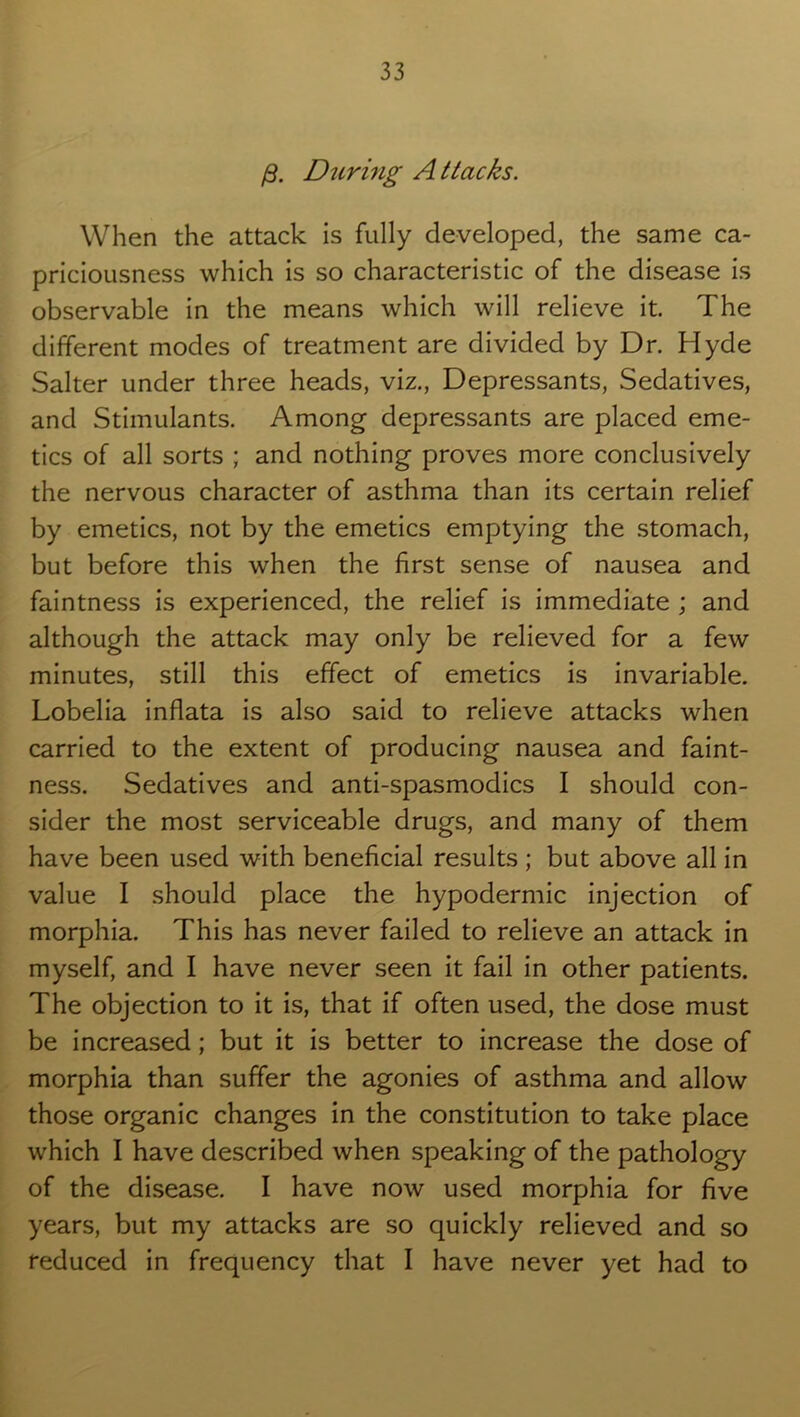 /3. During Attacks. When the attack is fully developed, the same ca- priciousness which is so characteristic of the disease is observable in the means which will relieve it. The different modes of treatment are divided by Dr. Hyde Salter under three heads, viz., Depressants, Sedatives, and Stimulants. Among depressants are placed eme- tics of all sorts ; and nothing proves more conclusively the nervous character of asthma than its certain relief by emetics, not by the emetics emptying the stomach, but before this when the first sense of nausea and faintness is experienced, the relief is immediate ; and although the attack may only be relieved for a few minutes, still this effect of emetics is invariable. Lobelia inflata is also said to relieve attacks when carried to the extent of producing nausea and faint- ness. Sedatives and anti-spasmodics I should con- sider the most serviceable drugs, and many of them have been used with beneficial results ; but above all in value I should place the hypodermic injection of morphia. This has never failed to relieve an attack in myself, and I have never seen it fail in other patients. The objection to it is, that if often used, the dose must be increased; but it is better to increase the dose of morphia than suffer the agonies of asthma and allow those organic changes in the constitution to take place which I have described when speaking of the pathology of the disease. I have now used morphia for five years, but my attacks are so quickly relieved and so reduced in frequency that I have never yet had to