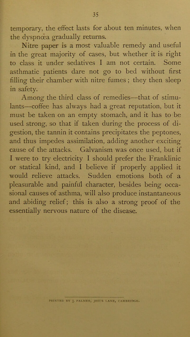 temporary, the effect lasts for about ten minutes, when the dyspnoea gradually returns. Nitre paper is a most valuable remedy and useful in the great majority of cases, but whether it is right to class it under sedatives I am not certain. Some asthmatic patients dare not go to bed without first filling their chamber with nitre fumes ; they then sleep in safety. Among the third class of remedies—that of stimu- lants—coffee has always had a great reputation, but it must be taken on an empty stomach, and it has to be used strong, so that if taken during the process of di- gestion, the tannin it contains precipitates the peptones, and thus impedes assimilation, adding another exciting cause of the attacks. Galvanism was once used, but if I were to try electricity I should prefer the Franklinic or statical kind, and I believe if properly applied it would relieve attacks. Sudden emotions both of a pleasurable and painful character, besides being occa- sional causes of asthma, will also produce instantaneous and abiding relief; this is also a strong proof of the essentially nervous nature of the disease. PRINTED BY X. PALMER, JESUS LANE, CAMBRIDGE.