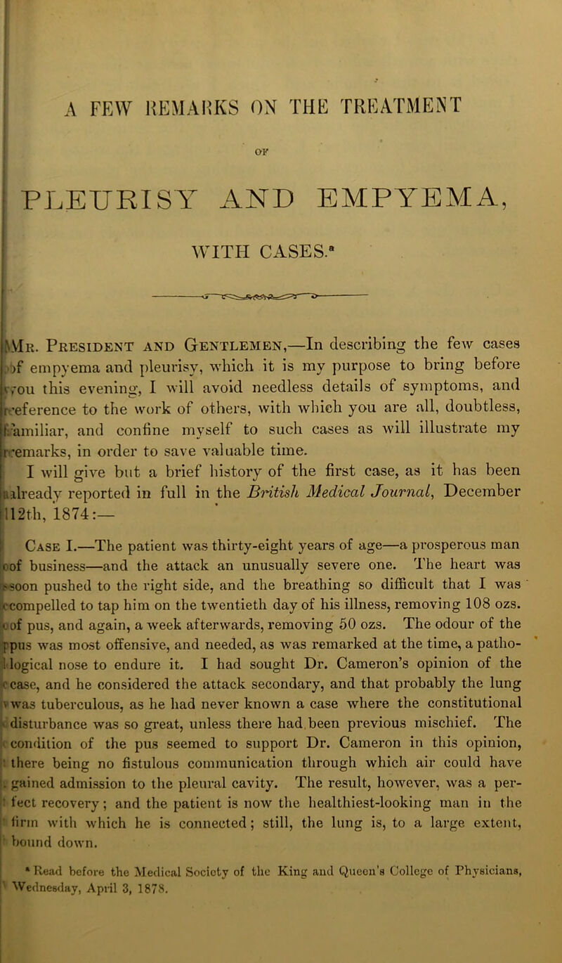 A FEW REMARKS ON THE TREATMENT PLEURISY AND EMPYEMA, WITH CASES.8 AIr. President and Gentlemen,—In describing the few cases empyema and pleurisy, which it is my purpose to bring before kyou this evening, I will avoid needless details of symptoms, and [reference to the work of others, with which you are all, doubtless, Familiar, and confine myself to such cases as will illustrate my r’emarks, in order to save valuable time. I will give but a brief history of the first case, as it has been iialready reported in full in the British Medical Journal, December 112th, 1874:— Case I.—The patient was thirty-eight years of age—a prosperous man rof business—and the attack an unusually severe one. The heart was .'soon pushed to the right side, and the breathing so difficult that I was •.■compelled to tap him on the twentieth day of his illness, removing 108 ozs. bof pus, and again, a week afterwards, removing 50 ozs. The odour of the [pus was most offensive, and needed, as was remarked at the time, a patho- i logical nose to endure it. I had sought Dr. Cameron’s opinion of the cease, and he considered the attack secondary, and that probably the lung v was tuberculous, as he had never known a case where the constitutional ■ disturbance was so great, unless there had been previous mischief. The condition of the pus seemed to support Dr. Cameron in this opinion, there being no fistulous communication through which air could have . gained admission to the pleural cavity. The result, however, was a per- ' feet recovery; and the patient is now the healthiest-looking man in the firm with which he is connected; still, the lung is, to a large extent, I' bound down. ‘Read before the Medical Society of the King and Queen’s College of Physicians,