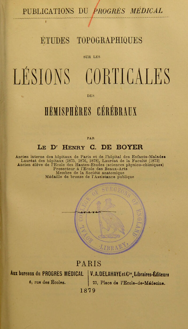 PUBLICATIONS DU PROGRÈS MÉDICAL ÉTUDES TOPOGRAPHIQUES sua LES LÉSIONS CORTICALES DES HMISPHIRES CBRlBRAüX PAR Le Henry G. DE BOYER Ancien interne des hôpitaux de Paris et de l’hôpital des Enfants-Malades Lauréat des hôpitaux (1875, 1876, 1878), Lauréat de la Faculté (1873) Ancien élève de l’Ecole des Hautes-Etudes (sciences physico-chimiques) Prosecteur à l’Ecole dos Beaux-Arts Membre de la Société anatomique Médaille de bronze de l’Assistance publique PARIS Aox bureaax du PROGRÈS MÉDICAL V.A.DELAHAYEelCi«,Libraires-Éditcuri 6, rue des Écoles. 23, Place de l’Ecole-de-Mtfdecine. 1879