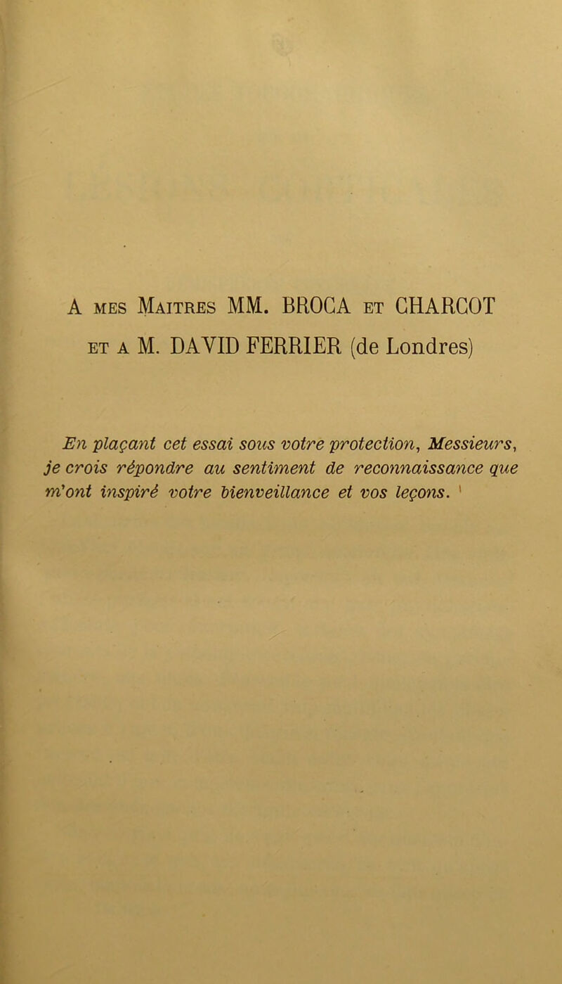 A MES Maîtres MM. BEOGA et CHARCOT ET A M. DAVID FERRIER (de Londres) En -plaçant cet essai sous votre protection^ Messieurs, je crois répondre au sentiment de reconnaissance que m'ont inspiré votre Menveillance et vos leçons. '