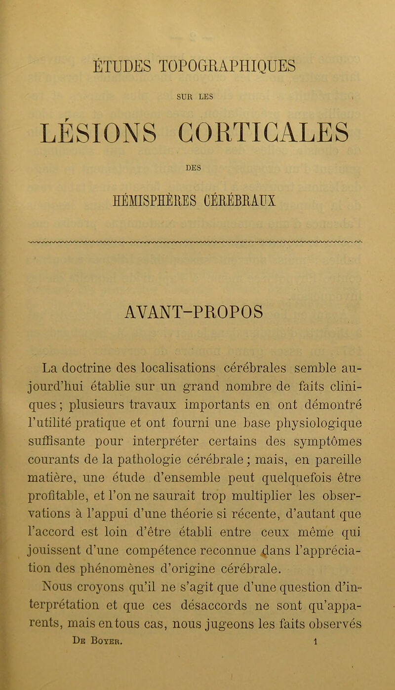 ÉTUDES TOPOGRAPHIQUES SUR LES LÉSIONS CORTICALES DES AVANT-PROPOS La doctrine des localisations cérébrales semble au- jourd’hui établie sur un grand nombre de faits clini- ques ; plusieurs travaux importants en ont démontré rutilité pratique et ont fourni une base physiologique suffisante pour interpréter certains des symptômes courants de la pathologie cérébrale; mais, en pareille matière, une étude d’ensemble peut quelquefois être profitable, et l’on ne saurait trop multiplier les obser- vations à l’appui d’une théorie si récente, d’autant que l’accord est loin d’être établi entre ceux même qui jouissent d’une compétence reconnue dans l’apprécia- tion des phénomènes d’origine cérébrale. Nous croyons qu’il ne s’agit que d’une question d’in- terprétation et que ces désaccords ne sont qu’appa- rents, mais entons cas, nous jugeons les faits observés