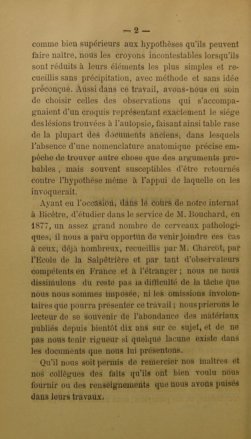 comme bien supérieurs aux hypothèses qu’ils peuvent faire naître, nous les croyons incontestables lorsqu’ils sont réduits à leurs éléments les plus simples et re- cueillis sans précipitation, avec méthode et sans idée préconçue. Aussi dans ce travail, avons-nous eu soin de choisir celles des observations qui s’accompa- gnaient d’un croquis représentant exactement le siège des lésions trouvées à l’autopsie, faisant ainsi table rase de la plupart des documents anciens, dans lesquels l’absence d’une nomenclature anatomique précise em- pêche de trouver autre chose que des arguments pro- bables , mais souvent susceptibles d’être retournés contre l’hypothèse même à l’appui de laquelle on les invoquerait. Ayant eu l’occUsionj dâhs lé cours de notre internat à Bicêtre, d’étudier dans le service de M. Bouchard, en 1877, un assez grand nombre de cerveaux pathologi- ques, il nous a paru opportun de venir joindre ces cas à ceux, déjà nombreux, recueillis par M; Charcot, par l’Ecole de la Salpêtrière et par tant d’observateurs compétents en France et à l’étranger ; nous ne nous dissiinulons du reste pas la difficulté de la tâche que nous nous sommes imposée, ni les omissions involon- taires que pourra présenter ce travail ; nous prierons le lecteur de se souvenir de l’abondance des matériaux publiés depuis bientôt dix ans sur ce sujet, et de ne pas nous tenir rigueur si quelque lacune existe dans les documents que nous lui présentons. Qu’il nous soit permis de remercier nos maîtres et nos collègues des faits qu’ils ont bien voulu nous fournir ou des renseignements que nous avons puisés dans leurs travaux.