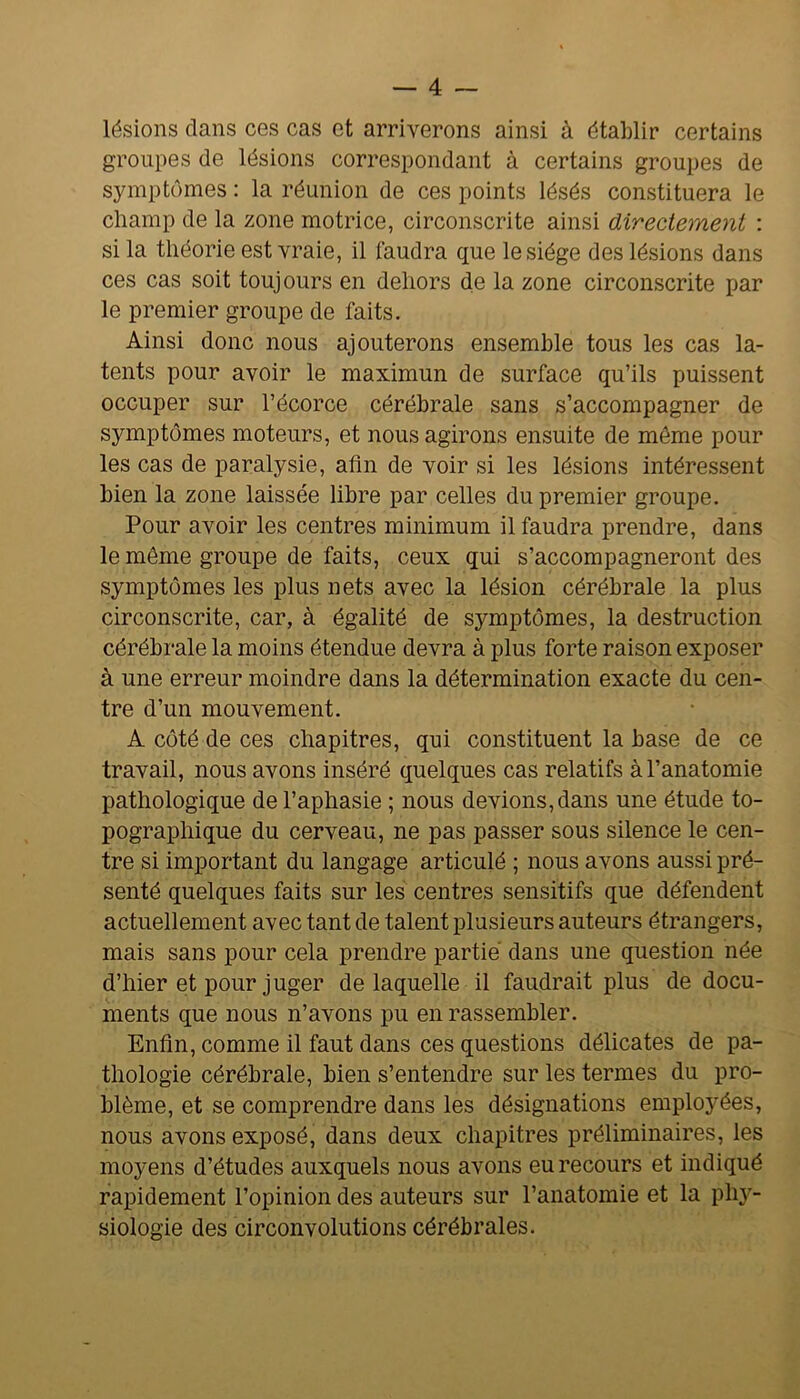 lésions clans ces cas et arriverons ainsi à établir certains groupes de lésions correspondant à certains groupes de symptômes : la réunion de ces points lésés constituera le champ de la zone motrice, circonscrite ainsi directement : si la théorie est vraie, il laudra que le siège des lésions dans ces cas soit toujours en dehors de la zone circonscrite par le premier groupe de faits. Ainsi donc nous ajouterons ensemble tous les cas la- tents pour avoir le maximun de surface qu’ils puissent occuper sur l’écorce cérébrale sans s’accompagner de symptômes moteurs, et nous agirons ensuite de môme pour les cas de paralysie, afin de voir si les lésions intéressent bien la zone laissée libre par celles du premier groupe. Pour avoir les centres minimum il faudra prendre, dans le même groupe de faits, ceux qui s’accompagneront des symptômes les plus nets avec la lésion cérébrale la plus circonscrite, car, à égalité de symptômes, la destruction cérébrale la moins étendue devra à plus forte raison exposer à une erreur moindre dans la détermination exacte du cen- tre d’un mouvement. A côté de ces chapitres, qui constituent la base de ce travail, nous avons inséré quelques cas relatifs à l’anatomie pathologique de l’aphasie ; nous devions, dans une étude to- pographique du cerveau, ne pas passer sous silence le cen- tre si important du langage articulé ; nous avons aussi pré- senté quelques faits sur les centres sensitifs que défendent actuellement avec tant de talent plusieurs auteurs étrangers, mais sans pour cela prendre partie dans une question née d’hier et pour juger de laquelle il faudrait plus de docu- ments que nous n’avons pu en rassembler. Enfin, comme il faut dans ces questions délicates de pa- thologie cérébrale, bien s’entendre sur les termes du pro- blème, et se comprendre dans les désignations emplo3^ées, nous avons exposé, dans deux chapitres préliminaires, les moyens d’études auxquels nous avons eu recours et indiqué rapidement l’opinion des auteurs sur l’anatomie et la ph}^- siologie des circonvolutions cérébrales.