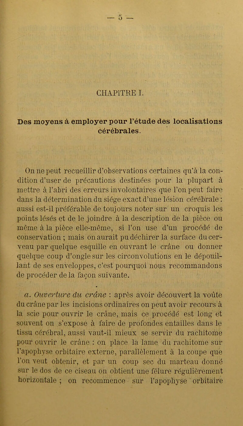 CHAPITRE I. Des moyens à employer pour l’étude des localisations cérébrales. On ne peut recueillir d’observations certaines qu’à la con- dition d’user de précautions destinées pour la plupart à mettre à l’abri des erreurs involontaires que l’on peut faire dans la détermination du siège exact d’une lésion cérébrale : aussi est-il préférable de toujours noter sur un croquis les points lésés et de le joindre à la description de la pièce ou même à la pièce elle-même, si l’on use d’un procédé de conservation ; mais on aurait pu déchirer la surface du cer- veau par quelque esquille en ouvrant le crâne ou donner quelque coup d’ongle sur les circonvolutions en le dépouil- lant de ses enveloppes, c’est pourquoi nous recommandons de procéder de la façon suivante. a. Ouverture du crâne : après avoir découvert la voûte du crâne par les incisions ordinaires on peut avoir recours à la scie pour ouvrir le crâne, mais ce procédé est long et souvent on s’expose à faire de profondes entailles dans le tissu cérébral, aussi vaut-il mieux se servir du racliitome pour ouvrir le crâne : on place la lame du racliitome sur l’apophyse orbitaire externe, parallèlement à la coupe que l’on veut obtenir, et par un coup sec du marteau donné sur le dos de ce ciseau on obtient une fêlure régulièrement horizontale ; on recommence sur l’apophyse ’ orbitaire